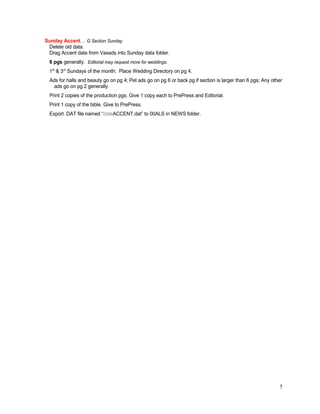 Sunday Accent… G Section Sunday
Delete old data.
Drag Accent data from Vaxads into Sunday data folder.
6 pgs generally. Editorial may request more for weddings.
1st
& 3rd
Sundays of the month: Place Wedding Directory on pg 4.
Ads for halls and beauty go on pg 4; Pet ads go on pg 6 or back pg if section is larger than 6 pgs; Any other
ads go on pg 2 generally
Print 2 copies of the production pgs. Give 1 copy each to PrePress and Editorial.
Print 1 copy of the bible. Give to PrePress.
Export .DAT file named “dateACCENT.dat” to 00ALS in NEWS folder.
5
 