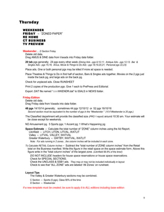 Thursday
WEEKENDER
FRIDAY – “ZONED PAPER”
RE HOME
CT BUSINESS
TV PREVIEW
Weekender… D Section Friday
Delete old data.
Drag AMUS & DINE data from Vaxads into Friday data folder.
20 tab pgs generally; 24 pgs every other week (Dining Ads - pgs 9,10,11; Antique Ads - pgs 12,13; Bar &
Singles Ads - pgs 15,16; Amus, Movie & Things to Do Ads - pgs 18,19,20,21; Personal pgs 22,23)
Place ads. One or both personal pgs may be killed if more ad space is needed.
Place Theatres & Things to Do in first half of section, Bars & Singles ads together, Movies on the 2 pgs just
inside the back pg, and large ads on the back pg.
Check for unplaced ads. Close RUNSHEET
Print 2 copies of the production pgs. Give 1 each to PrePress and Editorial.
Export .DAT file named “dateWKENDR.dat” to 00ALS in NEWS folder.
Friday Edition
Delete old data.
Drag Friday data from Vaxads into data folder.
48 pgs 14/10/14 generally; sometimes 44 pgs 12/10/12 or 52 pgs 16/10/16
Second section must be equivalent to the number of pgs in the “Weekender.” (10 if Weekender is 20 pgs.)
The Classified department will provide the classified size (PRO 1 report) around 10:30 am. Your estimate will
be close except for weekends.
NO Amusement pg. 5 Sports pgs; 1 Accent pg; 1 What’s Happening pg
Space Estimate – Calculate the total number of “ZONE” column inches using the Ad Report.
Litchfield – LITCH, LITDN, LITVAL, WATLIT
Valley – LITVAL, VALLEY, WATVAL
Greater Waterbury – GWTBY, WATVAL, WATLIT
Note: For ads running in 2 zones…the column inches will be included in each zone.
To Calculate RETAIL Column Inches – Subtract the “total number of ZONE column inches” from the Retail
total on the Business manifest. Write this figure in the retail space on the space estimate form. Above this
figure write in the “total column inches” of the largest zone. (Litchfield 99.9% of the time!)
DO NOT INCLUDE headers for house space reservations or house space reservations.
Check for SPECIAL SECTIONS.
Check the UNCLASS & SSB1 ads. They may or may not be included individually in layout.
Check to see that “ALL ZONE” ads are labeled ‘All Zones’ on runsheet.
Layout Tips
The Valley & Greater Waterbury sections may be combined.
C Section – Sports (5 pgs), Class 90% of the time
D Section – Weekender
If a new template must be created, be sure to apply it to ALL editions including base edition.
9
 
