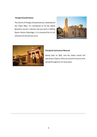 9
Panagia Chrysaliniotissa
The church of Panagia Chrysaliniotissa is dedicated to
the Virgin Mary. It’s considered to be the oldest
Byzantine church in Nicosia and was built in 1450 by
Queen Helena Paleologos. It is renowned for its rich
collection of old and rare icons.
Pancyprian Gymnasium Museum
Dating back to 1812, and the oldest school still
operating in Cyprus, there are several museums here
spread throughout a 12-room space
 