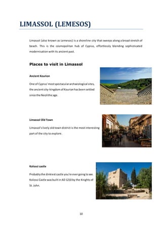 10
LIMASSOL (LEMESOS)
Limassol (also known as Lemesos) is a shoreline city that sweeps along a broad stretch of
beach. This is the cosmopolitan hub of Cyprus, effortlessly blending sophisticated
modernisation with its ancient past.
Places to visit in Limassol
Ancient Kourion
One of Cyprus'mostspectaculararchaeological sites,
the ancientcity-kingdomof Kourionhasbeensettled
since the Neolithicage.
Limassol Old Town
Limassol'slively old town district is the most interesting
part of the city to explore.
Kolossi castle
Probablythe dinkiest castle you're evergoingtosee.
Kolossi Castle wasbuiltin AD 1210 by the Knights of
St. John.
 