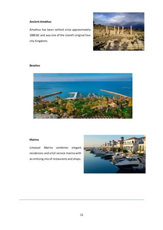 11
Ancient Amathus
Amathus has been settled since approximately
1000 BC and was one of the island's original four
city-kingdoms
Beaches
Marina
Limassol Marina combines elegant
residences and a full service marina with
an enticing mix of restaurants and shops.
 