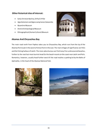 15
Other historical sites of interest:
 Early ChristianBasilica,StPaul'sPillar
 AgiaSolomoni andAgiosLamprianosCatacombs
 Byzantine Museum
 DistrictArchaeological Museum
 Ethnographical (HumanCulture) Museum
Akamas And Chrysochou Bay
The main road north from Paphos takes you to Chrysochou Bay, which runs from the tip of the
AkamasPeninsularinthe westtoPomosPointinthe east.The mainvillagesof significance are Polis
and the fishingharbourof Latchi.The more adventurous can find many fine undiscovered beaches,
further to the east but most tourists head for the beach resorts on the coast near Latchi and Polis.
Romantics, however, usually head further west till the road reaches a parking lot by the Baths of
Aphrodite, in the heart of the Akamas National Park.
 