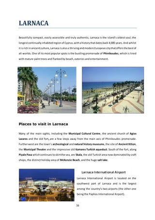 16
LARNACA
Beautifully compact, easily accessible and truly authentic, Larnaca is the island’s oldest soul; the
longestcontinuallyinhabitedregionof Cyprus,withahistorythatdatesback 4,000 years.And whilst
it isrich inancientculture,Larnaca isalsoa thrivingandmodernEuropeancitythatoffersthe bestof
all worlds. One of its most popular spots is the bustling promenade of Phinikoudes, which is lined
with mature palm trees and flanked by beach, eateries and entertainment.
Places to visit in Larnaca
Many of the main sights, including the Municipal Cultural Centre, the ancient church of Agios
Lazaros and the old fort, are a few steps away from the main axis of Phinikoudes promenade.
Furtherwest are the town’s archeological and natural history museums, the site of Ancient Kition,
the Municipal Theatre and the impressive old Kamares Turkish aqueduct. South of the fort, along
Piyale Pasa whichcontinuestoskirtthe sea, are Skala, the old Turkish area now dominated by craft
shops, the distinct holiday area of McKenzie Beach, and the huge salt lake.
Larnaca International Airport is located on the
southwest part of Larnaca and is the largest
among the country's two airports (the other one
being the Paphos International Airport).
 