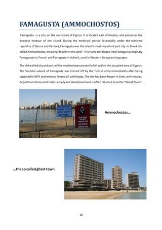18
FAMAGUSTA (AMMOCHOSTOS)
Famagusta is a city on the east coast of Cyprus. It is located east of Nicosia, and possesses the
deepest harbour of the island. During the medieval period (especially under the maritime
republics of Genoa and Venice), Famagusta was the island's most important port city. In Greek it is
calledAmmochostos,meaning"hiddeninthe sand".Thisname developedintoFamagusta(originally
Famagouste in French and Famagosta in Italian), used in Western European languages.
The old walledcityandpartsof the moderntown presently fall within the occupied area of Cyprus.
The Varosha suburb of Famagusta was fenced off by the Turkish army immediately after being
capturedin1974 and remainsfencedoff until today.The city has been frozen in time, with houses,
departmentstoresand hotels empty and abandoned and is often referred to as the “Ghost Town”.
Ammochostos…
…the socalledghost town.
 