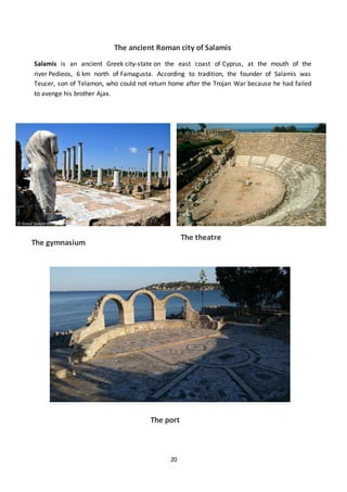 20
The ancient Roman city of Salamis
Salamis is an ancient Greek city-state on the east coast of Cyprus, at the mouth of the
river Pedieos, 6 km north of Famagusta. According to tradition, the founder of Salamis was
Teucer, son of Telamon, who could not return home after the Trojan War because he had failed
to avenge his brother Ajax.
The port
The gymnasium
The theatre
 