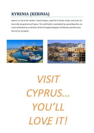 21
KYRENIA (KERINIA)
Kyrenia is a city on the northern coast of Cyprus, noted for its historic harbor and castle. It is
also in the occupied area of Cyprus. The small harbor is overlooked by a grand Byzantine era
castle and backed by an old town district of tangled alleyways and Ottoman period houses
that are fun to explore
VISIT
CYPRUS…
YOU’LL
LOVE IT!
 