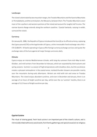 2
Landscape
The islandisdominatedbytwomountainranges,the TroodosMountainsandthe KyreniaMountains
or Pentadaktylos,andthe central plain,the Mesaoria,betweenthem.The Troodos Mountains cover
most of the southern and western portions of the island and account for roughly half its area. The
narrow Kyrenia Range extends along the northern coastline. Coastal lowlands, varying in width,
surround the island.
Currency
On January01, 2008, the Republicof Cyprusintroducedthe Euro(€) as itsofficial currency,replacing
the Cypruspound(CY£) as the legal tender of Cyprus, at the irrevocable fixed exchange rate of €1 =
CY£ 0,585274. All banksoperatingin Cyprusofferforeigncurrencyexchange services and quote the
exchange rates of the Euro against all major foreign currencies daily.
Climate
Cyprus enjoys an intense Mediterranean climate, with long dry summers from mid–May to mid–
October, and mild winters from December to February, which are separated by short autumn and
spring seasons. Summer is a season of high temperatures with cloudless skies, but the sea breeze
creates a pleasant atmosphere in the coastal areas. Isolated thunder showers are possible mainly
over the mountains during early afternoons. Winters are mild with rain and snow on Troodos
Mountains. The island enjoys abundant sunshine, and even in December and January, there is an
average of six hours of bright sunshine per day, whilst over the six ‘summer’ months, there is an
average of 11.5 hours of bright sunshine per day.
Cypriot Cuisine
The ritual of sharing good, fresh local cuisine is an important part of the island’s culture, and is
intrinsicallylinkedwitheverysocial event,fromfamily gatherings and special occasions to religious
 