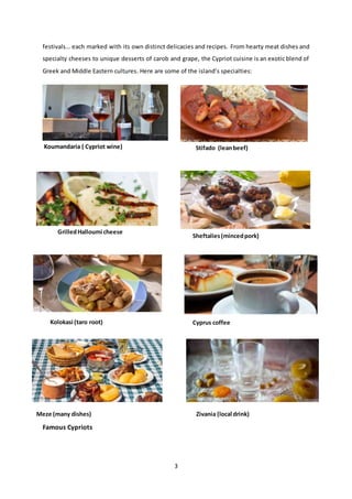 3
festivals… each marked with its own distinct delicacies and recipes. From hearty meat dishes and
specialty cheeses to unique desserts of carob and grape, the Cypriot cuisine is an exotic blend of
Greek and Middle Eastern cultures. Here are some of the island’s specialties:
Famous Cypriots
Koumandaria ( Cypriot wine) Stifado (leanbeef)
GrilledHalloumi cheese
Sheftalies(mincedpork)
Kolokasi (taro root) Cyprus coffee
Meze (many dishes) Zivania (local drink)
 