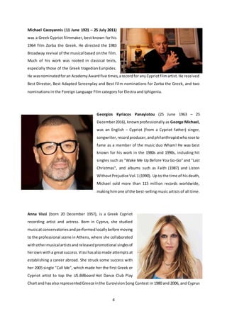 4
Michael Cacoyannis (11 June 1921 – 25 July 2011)
was a Greek Cypriot filmmaker, best known for his
1964 film Zorba the Greek. He directed the 1983
Broadway revival of the musical based on the film.
Much of his work was rooted in classical texts,
especially those of the Greek tragedian Euripides.
He wasnominatedforan AcademyAwardfive times,arecordfor anyCypriotfilmartist.He received
Best Director, Best Adapted Screenplay and Best Film nominations for Zorba the Greek, and two
nominations in the Foreign Language Film category for Electra and Iphigenia.
Georgios Kyriacos Panayiotou (25 June 1963 – 25
December2016), knownprofessionally as George Michael,
was an English – Cypriot (from a Cypriot father) singer,
songwriter,recordproducer,andphilanthropistwhorose to
fame as a member of the music duo Wham! He was best
known for his work in the 1980s and 1990s, including hit
singles such as "Wake Me Up Before You Go-Go" and "Last
Christmas", and albums such as Faith (1987) and Listen
WithoutPrejudice Vol.1(1990). Up to the time of hisdeath,
Michael sold more than 115 million records worldwide,
makinghimone of the best-selling music artists of all time.
Anna Vissi (born 20 December 1957), is a Greek Cypriot
recording artist and actress. Born in Cyprus, she studied
musicat conservatoriesandperformedlocallybefore moving
to the professional scene in Athens, where she collaborated
withothermusical artistsandreleasedpromotional singlesof
herown witha greatsuccess.Vissi hasalsomade attempts at
establishing a career abroad. She struck some success with
her 2005 single "Call Me", which made her the first Greek or
Cypriot artist to top the US Billboard Hot Dance Club Play
Chart and hasalso representedGreece inthe Eurovision Song Contest in 1980 and 2006, and Cyprus
 