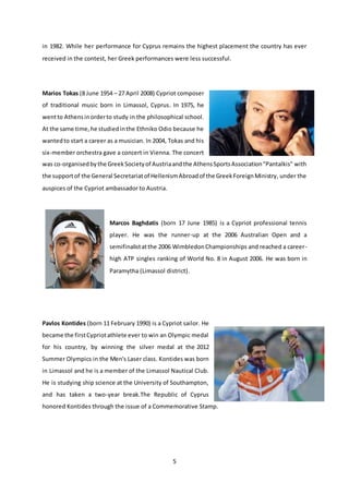 5
in 1982. While her performance for Cyprus remains the highest placement the country has ever
received in the contest, her Greek performances were less successful.
Marios Tokas (8 June 1954 – 27 April 2008) Cypriot composer
of traditional music born in Limassol, Cyprus. In 1975, he
wentto Athensinorderto study in the philosophical school.
At the same time,he studiedinthe Ethniko Odio because he
wantedto start a career as a musician. In 2004, Tokas and his
six-member orchestra gave a concert in Vienna. The concert
was co-organisedbythe GreekSocietyof Austriaandthe AthensSportsAssociation"Pantalkis" with
the supportof the General Secretariatof HellenismAbroadof the GreekForeignMinistry, under the
auspices of the Cypriot ambassador to Austria.
Marcos Baghdatis (born 17 June 1985) is a Cypriot professional tennis
player. He was the runner-up at the 2006 Australian Open and a
semifinalistatthe 2006 WimbledonChampionships and reached a career-
high ATP singles ranking of World No. 8 in August 2006. He was born in
Paramytha (Limassol district).
Pavlos Kontides (born 11 February 1990) is a Cypriot sailor. He
became the firstCypriotathlete ever to win an Olympic medal
for his country, by winning the silver medal at the 2012
Summer Olympics in the Men's Laser class. Kontides was born
in Limassol and he is a member of the Limassol Nautical Club.
He is studying ship science at the University of Southampton,
and has taken a two-year break.The Republic of Cyprus
honored Kontides through the issue of a Commemorative Stamp.
 