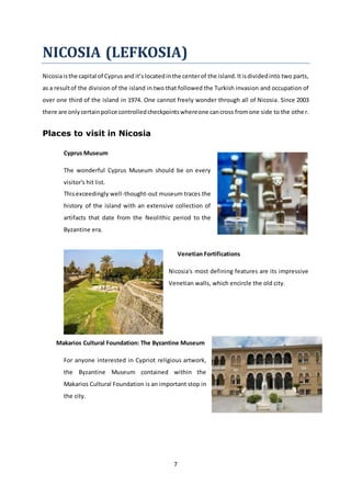 7
NICOSIA (LEFKOSIA)
Nicosiaisthe capital of Cyprus and it’slocatedinthe centerof the island.Itisdividedinto two parts,
as a resultof the division of the island in two that followed the Turkish invasion and occupation of
over one third of the island in 1974. One cannot freely wonder through all of Nicosia. Since 2003
there are onlycertainpolice controlledcheckpointswhereone cancross fromone side to the other.
Places to visit in Nicosia
Cyprus Museum
The wonderful Cyprus Museum should be on every
visitor's hit list.
Thisexceedingly well-thought-out museum traces the
history of the island with an extensive collection of
artifacts that date from the Neolithic period to the
Byzantine era.
Venetian Fortifications
Nicosia's most defining features are its impressive
Venetian walls, which encircle the old city.
Makarios Cultural Foundation: The Byzantine Museum
For anyone interested in Cypriot religious artwork,
the Byzantine Museum contained within the
Makarios Cultural Foundation is an important stop in
the city.
 