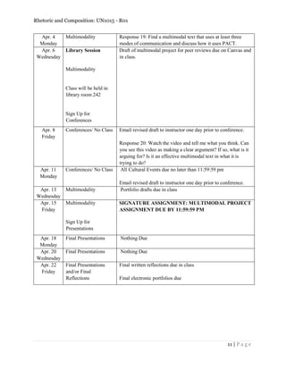 Rhetoric and Composition: UN1015 - R01
11 | P a g e
Apr. 4
Monday
Multimodality Response 19: Find a multimodal text that uses at least three
modes of communication and discuss how it uses PACT.
Apr. 6
Wednesday
Library Session
Multimodality
Class will be held in
library room 242
Sign Up for
Conferences
Draft of multimodal project for peer reviews due on Canvas and
in class.
Apr. 8
Friday
Conferences/ No Class Email revised draft to instructor one day prior to conference.
Response 20: Watch the video and tell me what you think. Can
you see this video as making a clear argument? If so, what is it
arguing for? Is it an effective multimodal text in what it is
trying to do?
Apr. 11
Monday
Conferences/ No Class All Cultural Events due no later than 11:59:59 pm
Email revised draft to instructor one day prior to conference.
Apr. 13
Wednesday
Multimodality Portfolio drafts due in class
Apr. 15
Friday
Multimodality
Sign Up for
Presentations
SIGNATURE ASSIGNMENT: MULTIMODAL PROJECT
ASSIGNMENT DUE BY 11:59:59 PM
Apr. 18
Monday
Final Presentations Nothing Due
Apr. 20
Wednesday
Final Presentations Nothing Due
Apr. 22
Friday
Final Presentations
and/or Final
Reflections
Final written reflections due in class
Final electronic portfolios due
 
