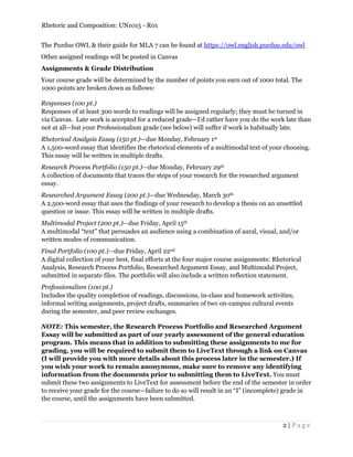 Rhetoric and Composition: UN1015 - R01
2 | P a g e
The Purdue OWL & their guide for MLA 7 can be found at https://owl.english.purdue.edu/owl
Other assigned readings will be posted in Canvas
Assignments & Grade Distribution
Your course grade will be determined by the number of points you earn out of 1000 total. The
1000 points are broken down as follows:
Responses (100 pt.)
Responses of at least 300 words to readings will be assigned regularly; they must be turned in
via Canvas. Late work is accepted for a reduced grade—I'd rather have you do the work late than
not at all—but your Professionalism grade (see below) will suffer if work is habitually late.
Rhetorical Analysis Essay (150 pt.)—due Monday, February 1st
A 1,500-word essay that identifies the rhetorical elements of a multimodal text of your choosing.
This essay will be written in multiple drafts.
Research Process Portfolio (150 pt.)—due Monday, February 29th
A collection of documents that traces the steps of your research for the researched argument
essay.
Researched Argument Essay (200 pt.)—due Wednesday, March 30th
A 2,500-word essay that uses the findings of your research to develop a thesis on an unsettled
question or issue. This essay will be written in multiple drafts.
Multimodal Project (200 pt.)—due Friday, April 15th
A multimodal “text” that persuades an audience using a combination of aural, visual, and/or
written modes of communication.
Final Portfolio (100 pt.)—due Friday, April 22nd
A digital collection of your best, final efforts at the four major course assignments: Rhetorical
Analysis, Research Process Portfolio, Researched Argument Essay, and Multimodal Project,
submitted in separate files. The portfolio will also include a written reflection statement.
Professionalism (100 pt.)
Includes the quality completion of readings, discussions, in-class and homework activities,
informal writing assignments, project drafts, summaries of two on-campus cultural events
during the semester, and peer review exchanges.
NOTE: This semester, the Research Process Portfolio and Researched Argument
Essay will be submitted as part of our yearly assessment of the general education
program. This means that in addition to submitting these assignments to me for
grading, you will be required to submit them to LiveText through a link on Canvas
(I will provide you with more details about this process later in the semester.) If
you wish your work to remain anonymous, make sure to remove any identifying
information from the documents prior to submitting them to LiveText. You must
submit these two assignments to LiveText for assessment before the end of the semester in order
to receive your grade for the course—failure to do so will result in an “I” (incomplete) grade in
the course, until the assignments have been submitted.
 