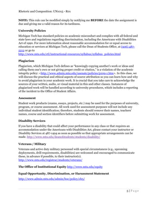Rhetoric and Composition: UN1015 - R01
5 | P a g e
NOTE: This rule can be modified simply by notifying me BEFORE the date the assignment is
due and giving me a valid reason for its tardiness.
University Policies
Michigan Tech has standard policies on academic misconduct and complies with all federal and
state laws and regulations regarding discrimination, including the Americans with Disabilities
Act of 1990. For more information about reasonable accommodation for or equal access to
education or services at Michigan Tech, please call the Dean of Students Office, at (906) 487-
2212 or go to
http://www.mtu.edu/ctl/instructional-resources/syllabus/syllabus_policies.html
Plagiarism
Plagiarism, which Michigan Tech defines as “knowingly copying another's work or ideas and
calling them one's own or not giving proper credit or citation,” is a violation of the academic
integrity policy: <http://www.admin.mtu.edu/usenate/policies/p109-1.htm>. In this class, we
will discuss the practical and ethical aspects of source attribution so you can learn how and why
to avoid plagiarism in your academic work. It is crucial that you take care to acknowledge the
sources of your written, audio, or visual material in this and other classes. Instances of
plagiarized work will be handled according to university procedures, which includes a reporting
of the incident to the Office of Student Affairs.
Assessment
Student work products (exams, essays, projects, etc.) may be used for the purposes of university,
program, or course assessment. All work used for assessment purposes will not include any
individual student identification; therefore, students should remove their names, teachers'
names, course and section identifiers before submitting work for assessment.
Disability Services
If you have a disability that could affect your performance in any class or that requires an
accommodation under the Americans with Disabilities Act, please contact your instructor or
Disability Services at 487-1494 as soon as possible so that appropriate arrangements can be
made. http://www.mtu.edu/deanofstudents/students/disability/
Veterans / Military
Veterans and active duty military personnel with special circumstances (e.g., upcoming
deployments, drill requirements, disabilities) are welcomed and encouraged to communicate
these, in advance if possible, to their instructor(s).
http://www.mtu.edu/registrar/students/veterans/
The Office of Institutional Equity http://www.mtu.edu/equity
Equal Opportunity, Discrimination, or Harassment Statement
http://www.admin.mtu.edu/admin/boc/policy/ch5/
 