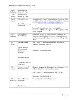 Rhetoric and Composition: UN1015 - R01
8 | P a g e
Feb. 3
Wednesday
Winter Carnival
Recess/ No Class
Feb. 5
Friday
Winter Carnival
Recess/ No Class
Feb. 8
Monday
Library Session
Class held in room 244
of the library
Library Tutorials: Watch “Selecting Library Resources” video
tutorial; familiarize with the Tutorials before Library Instruction
Session http://www.mtu.edu/library/research/tutorials/
Response 5: Summarize the video “Selecting Library
Resources.” NOTE: Late responses for this assignment will
not be accepted!
Feb. 10
Wednesday
Introduction to
Research Logs
Response 6: Review the image on Canvas and discuss the
kairos that could have led to the creation of such a document.
Feel free to use google to learn more on woman suffrage in the
1800s!
Feb. 12
Friday
Library Session
Discuss “ Getting
Information and
Writing from
Research”
Research Workshop
Class held in room 242
of the library
Read Chapter 7: “Getting Information and Writing from
Research” (omit pages 164-173)
Response 7: Exercise 1 (p. 198)
Feb. 15
Monday
Evaluating Sources &
Writing Annotations
Signature Assignment – Research Process Document: Find
and read at least two sources and bring to class.
Read Chapter 9: “Revising Your Texts” (pp. 225-239)
Response 8: Exercise 5 (p. 244)
Feb. 17
Wednesday
Discuss “Revising
Your Texts”
Peer Reviews
Research Logs due in class for peer review
 