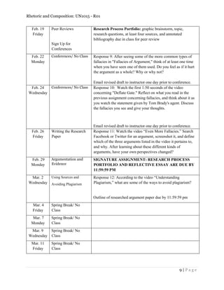 Rhetoric and Composition: UN1015 - R01
9 | P a g e
Feb. 19
Friday
Peer Reviews
Sign Up for
Conferences
Research Process Portfolio: graphic brainstorm, topic,
research questions, at least four sources, and annotated
bibliography due in class for peer review
Feb. 22
Monday
Conferences/ No Class Response 9: After seeing some of the more common types of
fallacies in "Fallacies of Argument," think of at least one time
when you have seen one of them used. Do you feel as if it hurt
the argument as a whole? Why or why not?
Email revised draft to instructor one day prior to conference.
Feb. 24
Wednesday
Conferences/ No Class Response 10: Watch the first 1:50 seconds of the video
concerning "Deflate Gate." Reflect on what you read in the
previous assignment concerning fallacies, and think about it as
you watch the statement given by Tom Brady's agent. Discuss
the fallacies you see and give your thoughts.
Email revised draft to instructor one day prior to conference.
Feb. 26
Friday
Writing the Research
Paper
Response 11: Watch the video “Even More Fallacies.” Search
Facebook or Twitter for an argument, screenshot it, and define
which of the three arguments listed in the video it pertains to,
and why. After learning about these different kinds of
arguments, have your own perspectives changed?
Feb. 29
Monday
Argumentation and
Evidence
SIGNATURE ASSIGNMENT: RESEARCH PROCESS
PORTFOLIO AND REFLECTIVE ESSAY ARE DUE BY
11:59:59 PM
Mar. 2
Wednesday
Using Sources and
Avoiding Plagiarism
Response 12: According to the video “Understanding
Plagiarism,” what are some of the ways to avoid plagiarism?
Outline of researched argument paper due by 11:59:59 pm
Mar. 4
Friday
Spring Break/ No
Class
Mar. 7
Monday
Spring Break/ No
Class
Mar. 9
Wednesday
Spring Break/ No
Class
Mar. 11
Friday
Spring Break/ No
Class
 