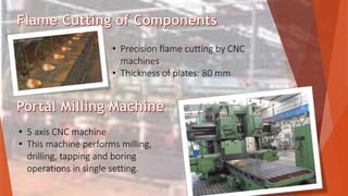 • Precision flame cutting by CNC
machines
• Thickness of plates: 80 mm
• 5 axis CNC machine
• This machine performs milling,
drilling, tapping and boring
operations in single setting.
 