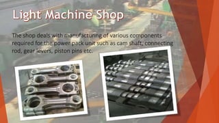The shop deals with manufacturing of various components
required for the power pack unit such as cam shaft, connecting
rod, gear levers, piston pins etc.
 