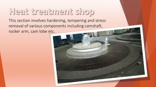 This section involves hardening, tempering and stress
removal of various components including camshaft,
rocker arm, cam lobe etc.
 