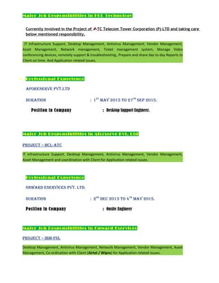 Major Job Responsibilities in HCL Technology
Currently involved in the Project of TC Telecom Tower Corporation (P) LTD and taking care
below mentioned responsibility.
IT Infrastructure Support, Desktop Management, Antivirus Management, Vendor Management,
Asset Management, Network management, Ticket management system, Manage Video
conferencing devices, remotely support & troubleshooting, Prepare and share day to day Reports to
Client on time. And Application related issues.
 Professional Experience
aforeServe pvT.LTD
DuraTion : 1ST
May 2015 To 27TH
Sep 2015.
Position in Company : Desktop Support Engineer.
Major Job Responsibilities in Aforserve Pvt. Ltd
projeCT – HCL-aTC
IT infrastructure Support, Desktop Management, Antivirus Management, Vendor Management,
Asset Management and coordination with Client for Application related issues.
Professional Experience
onwarD eServiCeS pvT. LTD.
DuraTion : 2nD
DeC 2013 To 4TH
May 2015.
Position in Company : Onsite Engineer
Major Job Responsibilities in Onward Eservices
projeCT – iBM-fSL
Desktop Management, Antivirus Management, Network Management, Vendor Management, Asset
Management, Co-ordination with Client (Airtel / Wipro) for Application related issues.
 