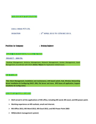 Professional Experience
I.M.S.I. IndIa Pvt Ltd.
duratIon : 2nd
aPrIL 2012 to 15th dec 2013.
Position in Company : Desktop Engineer
Major Job Responsibilities in IMSI
Project – IBM-FSL
Desktop Management, Antivirus Management, Network Management, Vendor Management, Asset
Management, Co-ordinate with Client (Airtel / Wipro) for Application related issues.
Job Profile
Thin Client Management, installation and maintenance, LAN based switch, Hub, Wireless Networking
Server installation & Configuring DHCP, DNS, File Server and more. BPO bases all application, Support
installation & Configuration.
Technical Qualification
 Well versed in all the applications of MS office, including MS word, MS excel, and MS power point.
 Working experience on MS outlook, email and internet.
 MS-Office 2013, MS-Word 2013, MS-Excel 2013, and MS-Power Point 2003
 IMS(incident management system)
 