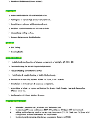  Foot Print (Ticket management system).
Strengths
 Good communication and interpersonal skills
 Willingness to work in high pressure environment.
 Result/ target oriented within the time frame.
 Excellent supervision skills and positive attitude.
 Always keep smiling on face.
 Passion, Patience and Good Behavior.
Hobbies
 Net Surfing.
 Reading Books.
Hardware skill
 Installation & configuration of physical components of LAN (Win NT, 2003 - 08)
 Troubleshooting the Networking related problems.
 Troubleshooting & maintenance of PCs.
 Fault finding & troubleshooting of SMPS, Mother Board.
 Installation of Operating Systems Win98, XP, VISTA, 7 and Linux etc.
 Installation of device drivers & hardware components.
 Assembling of all part of Laptop and desktop like Screen, hinch, Speaker Heat sink, System fan,
Mother board etc.
 Configuration of Printer, Modem, Scanner.
NETWORKING SKILL
 Windows 7, Windows2003,Windows vista &Windows2000
 Configuring LAN based on Windows 2007, 2003, vista and Windows 2000 Environment.
 Adding and Configuring required networking Components (TCP/IP, DHCP, and DNS) and WINS
Configuration & Protocols based on the requirements.
 Configuring and managing data storage services and disk arrays (RAID)
 