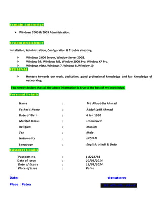 Domain Enterprise
 Windows 2000 & 2003 Administration.
System proficiency
Installation, Administration, Configuration & Trouble shooting.
 Windows 2000 Server, Window Server 2003.
 Window 98, Windows ME, Window 2000 Pro, Window XP Pro.
 Windows vista, Windows 7 ,Window 8 ,Window 10
PERSONAL
 Honesty towards our work, dedication, good professional knowledge and fair Knowledge of
networking.
I do hereby declare that all the above information is true to the best of my knowledge.
Personal Details
Name : Md Allauddin Ahmad
Father’s Name : Abdul Latif Ahmad
Date of Birth : 4 Jan 1990
Marital Status : Unmarried
Religion : Muslim
Sex : Male
Nationality : INDIAN
Language : English, Hindi & Urdu
Passport Details
Passport No. : L 8228781
Date of Issue : 20/03/2014
Date of Expiry : 19/03/2024
Place of Issue : Patna
Date: signature:
Place: Patna Md. Allauddin Ahmad
 