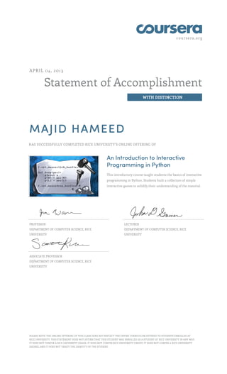 coursera.org
Statement of Accomplishment
WITH DISTINCTION
APRIL 04, 2013
MAJID HAMEED
HAS SUCCESSFULLY COMPLETED RICE UNIVERSITY'S ONLINE OFFERING OF
An Introduction to Interactive
Programming in Python
This introductory course taught students the basics of interactive
programming in Python. Students built a collection of simple
interactive games to solidify their understanding of the material.
PROFESSOR
DEPARTMENT OF COMPUTER SCIENCE, RICE
UNIVERSITY
LECTURER
DEPARTMENT OF COMPUTER SCIENCE, RICE
UNIVERSITY
ASSOCIATE PROFESSOR
DEPARTMENT OF COMPUTER SCIENCE, RICE
UNIVERSITY
PLEASE NOTE: THE ONLINE OFFERING OF THIS CLASS DOES NOT REFLECT THE ENTIRE CURRICULUM OFFERED TO STUDENTS ENROLLED AT
RICE UNIVERSITY. THIS STATEMENT DOES NOT AFFIRM THAT THIS STUDENT WAS ENROLLED AS A STUDENT AT RICE UNIVERSITY IN ANY WAY.
IT DOES NOT CONFER A RICE UNIVERSITY GRADE; IT DOES NOT CONFER RICE UNIVERSITY CREDIT; IT DOES NOT CONFER A RICE UNIVERSITY
DEGREE; AND IT DOES NOT VERIFY THE IDENTITY OF THE STUDENT.
 