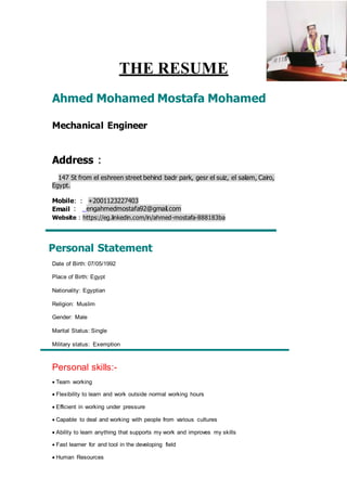 THE RESUME
Ahmed Mohamed Mostafa Mohamed
Mechanical Engineer
Address :
147 St from el eshreen street behind badr park, gesr el suiz, el salam, Cairo,
Egypt.
Mobile: : +2001123227403
Email : engahmedmostafa92@gmail.com
Website : https://eg.linkedin.com/in/ahmed-mostafa-888183ba
Personal Statement
Date of Birth: 07/05/1992
Place of Birth: Egypt
Nationality: Egyptian
Religion: Muslim
Gender: Male
Marital Status: Single
Military status: Exemption
Personal skills:-
 Team working
 Flexibility to learn and work outside normal working hours
 Efficient in working under pressure
 Capable to deal and working with people from various cultures
 Ability to learn anything that supports my work and improves my skills
 Fast learner for and tool in the developing field
 Human Resources
 