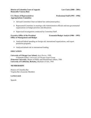 District of Columbia Court of Appeals Law Clerk (2000 – 2001)
Honorable Vanessa Ruiz
U.S. House of Representatives Professional Staff (1993 – 1996)
Appropriations Committee
Ø Advised Committee Chair on federal law enforcement policy.
Ø Represented Committee in meetings with Administration officials and non-governmental
organizations on budget priorities and allocations.
Ø Supervised investigations conducted by Committee Staff.
Executive Office of the President Economist/Budget Analyst (1986 – 1993)
Office of Management and Budget
Ø Analyzed federal spending on foreign aid, international organizations, and export
promotion programs.
Ø Analyzed default risk in international lending.
EDUCATION
University of Chicago Law School, Juris Doctor, 1999
Comments Editor, University of Chicago Legal Forum
Princeton University, Master of Public and International Affairs, 1986
University of California, Berkeley, Bachelor of Arts, 1983
MEMBERSHIPS
District of Columbia Bar
Virginia Bar (Associate Member)
LANGUAGE
Spanish
 