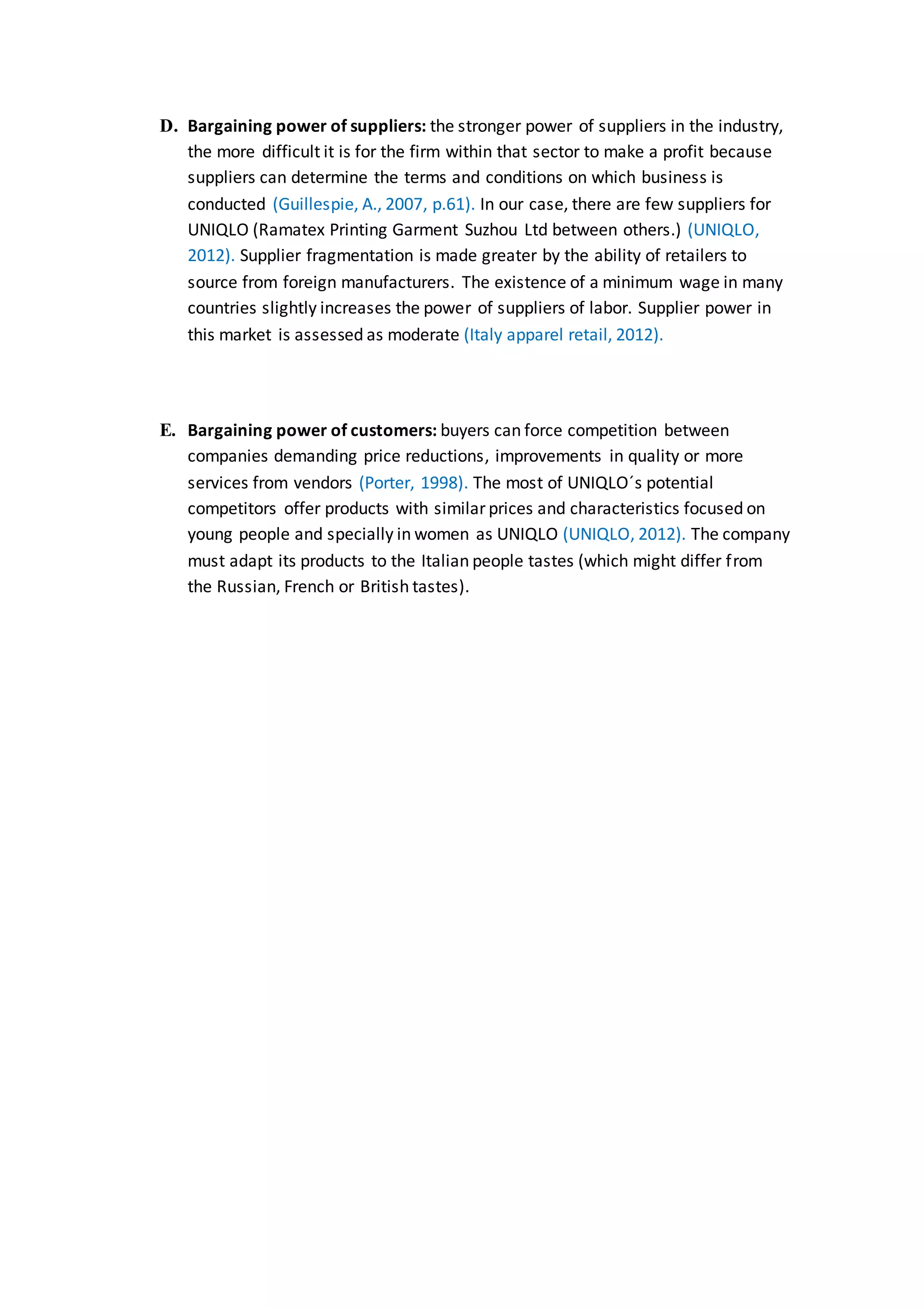 D. Bargaining power of suppliers: the stronger power of suppliers in the industry,
the more difficult it is for the firm within that sector to make a profit because
suppliers can determine the terms and conditions on which business is
conducted (Guillespie, A., 2007, p.61). In our case, there are few suppliers for
UNIQLO (Ramatex Printing Garment Suzhou Ltd between others.) (UNIQLO,
2012). Supplier fragmentation is made greater by the ability of retailers to
source from foreign manufacturers. The existence of a minimum wage in many
countries slightly increases the power of suppliers of labor. Supplier power in
this market is assessed as moderate (Italy apparel retail, 2012).
E. Bargaining power of customers: buyers can force competition between
companies demanding price reductions, improvements in quality or more
services from vendors (Porter, 1998). The most of UNIQLO´s potential
competitors offer products with similar prices and characteristics focused on
young people and specially in women as UNIQLO (UNIQLO, 2012). The company
must adapt its products to the Italian people tastes (which might differ from
the Russian, French or British tastes).
 
