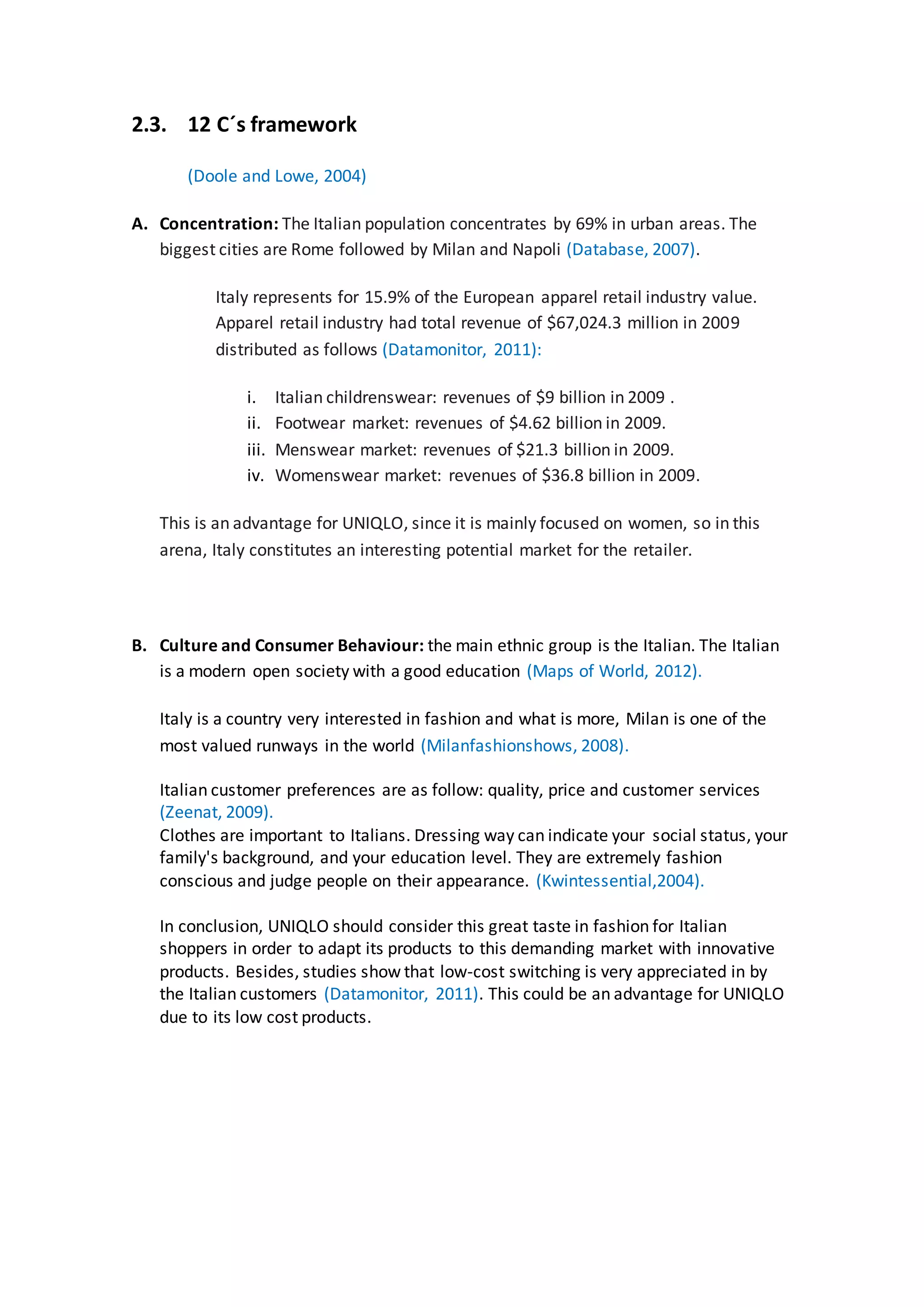 2.3. 12 C´s framework
(Doole and Lowe, 2004)
A. Concentration: The Italian population concentrates by 69% in urban areas. The
biggest cities are Rome followed by Milan and Napoli (Database, 2007).
Italy represents for 15.9% of the European apparel retail industry value.
Apparel retail industry had total revenue of $67,024.3 million in 2009
distributed as follows (Datamonitor, 2011):
i. Italian childrenswear: revenues of $9 billion in 2009 .
ii. Footwear market: revenues of $4.62 billion in 2009.
iii. Menswear market: revenues of $21.3 billion in 2009.
iv. Womenswear market: revenues of $36.8 billion in 2009.
This is an advantage for UNIQLO, since it is mainly focused on women, so in this
arena, Italy constitutes an interesting potential market for the retailer.
B. Culture and Consumer Behaviour: the main ethnic group is the Italian. The Italian
is a modern open society with a good education (Maps of World, 2012).
Italy is a country very interested in fashion and what is more, Milan is one of the
most valued runways in the world (Milanfashionshows, 2008).
Italian customer preferences are as follow: quality, price and customer services
(Zeenat, 2009).
Clothes are important to Italians. Dressing way can indicate your social status, your
family's background, and your education level. They are extremely fashion
conscious and judge people on their appearance. (Kwintessential,2004).
In conclusion, UNIQLO should consider this great taste in fashion for Italian
shoppers in order to adapt its products to this demanding market with innovative
products. Besides, studies show that low-cost switching is very appreciated in by
the Italian customers (Datamonitor, 2011). This could be an advantage for UNIQLO
due to its low cost products.
 