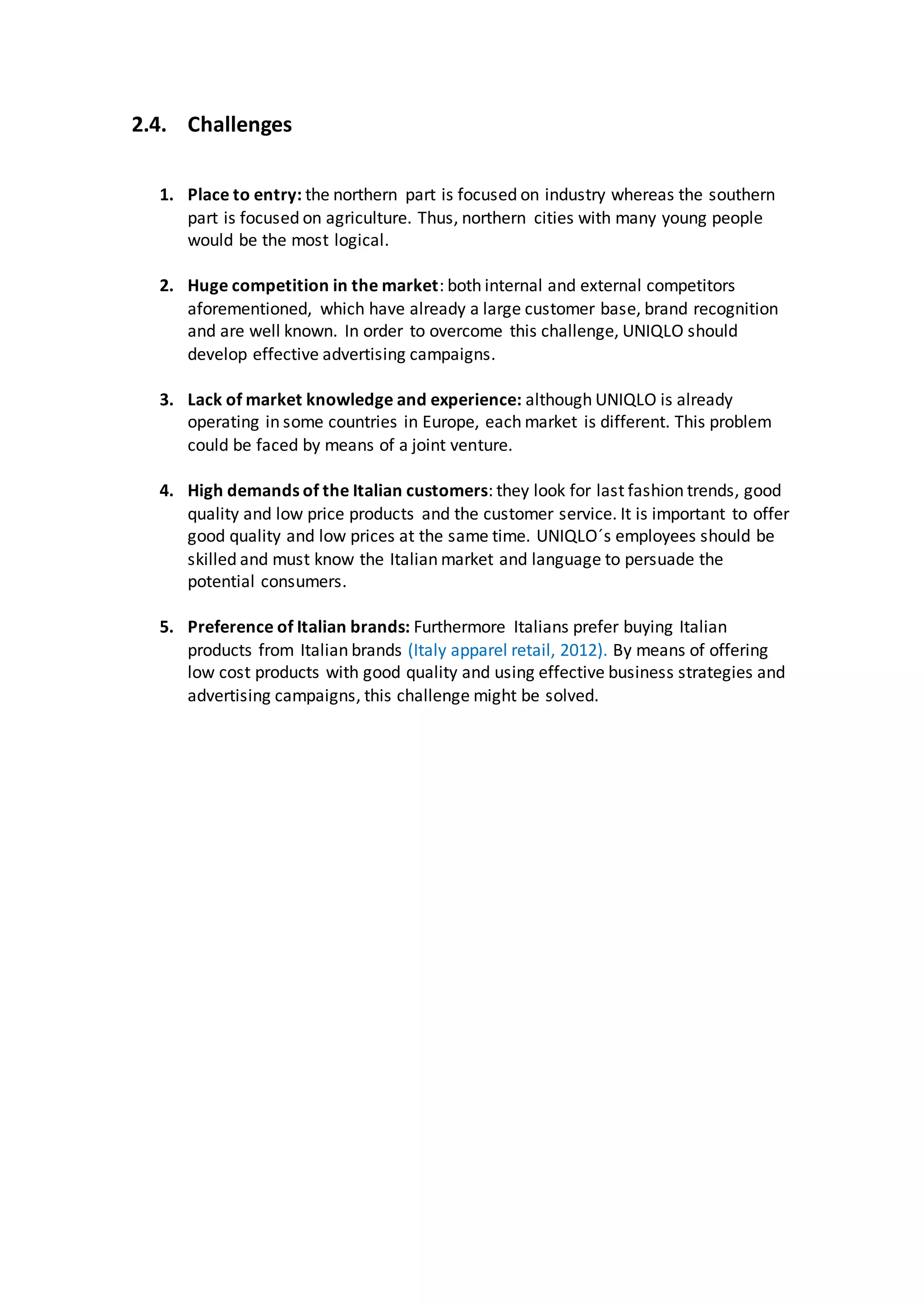 2.4. Challenges
1. Place to entry: the northern part is focused on industry whereas the southern
part is focused on agriculture. Thus, northern cities with many young people
would be the most logical.
2. Huge competition in the market: both internal and external competitors
aforementioned, which have already a large customer base, brand recognition
and are well known. In order to overcome this challenge, UNIQLO should
develop effective advertising campaigns.
3. Lack of market knowledge and experience: although UNIQLO is already
operating in some countries in Europe, each market is different. This problem
could be faced by means of a joint venture.
4. High demands of the Italian customers: they look for last fashion trends, good
quality and low price products and the customer service. It is important to offer
good quality and low prices at the same time. UNIQLO´s employees should be
skilled and must know the Italian market and language to persuade the
potential consumers.
5. Preference of Italian brands: Furthermore Italians prefer buying Italian
products from Italian brands (Italy apparel retail, 2012). By means of offering
low cost products with good quality and using effective business strategies and
advertising campaigns, this challenge might be solved.
 