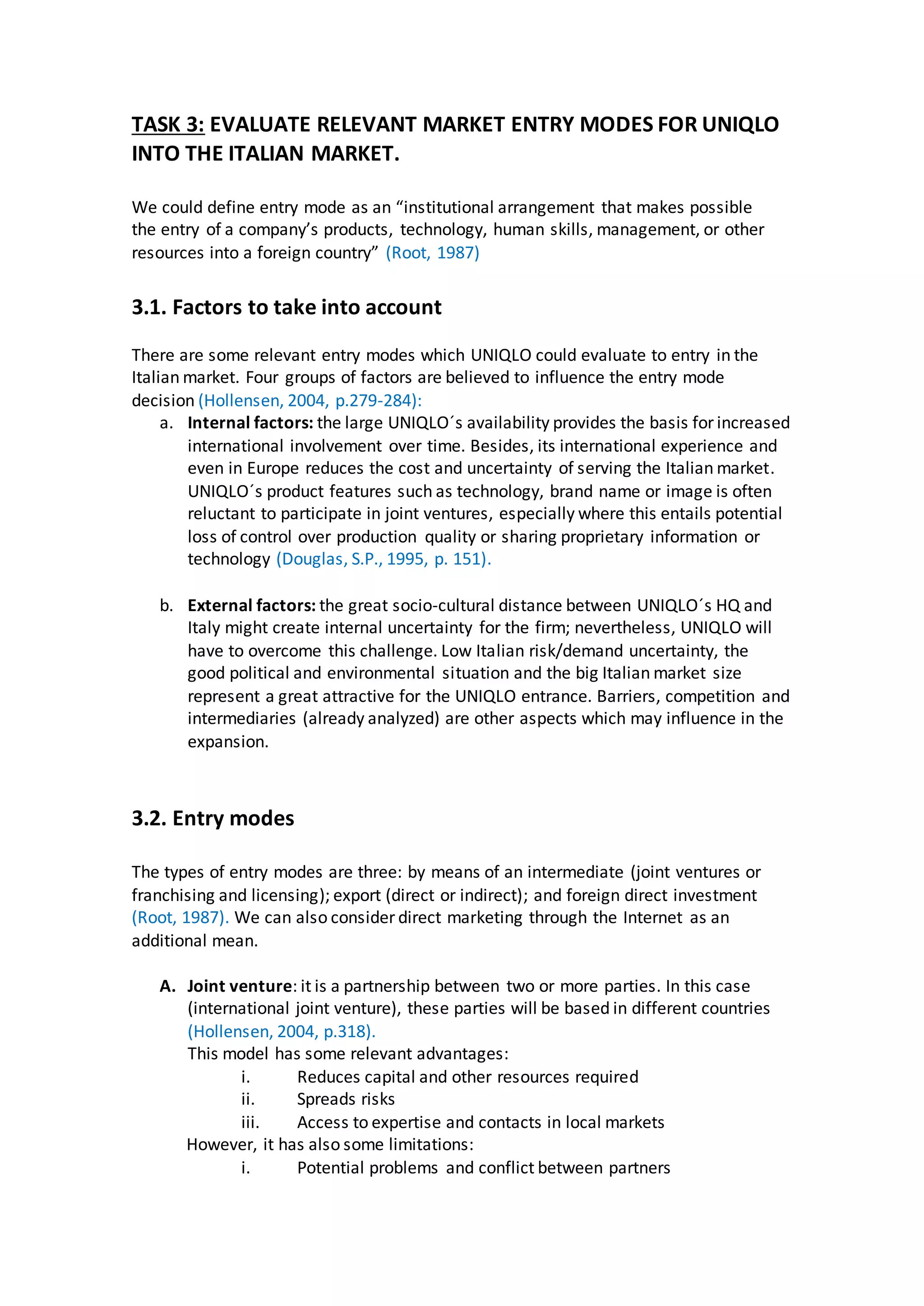 TASK 3: EVALUATE RELEVANT MARKET ENTRY MODES FOR UNIQLO
INTO THE ITALIAN MARKET.
We could define entry mode as an “institutional arrangement that makes possible
the entry of a company’s products, technology, human skills, management, or other
resources into a foreign country” (Root, 1987)
3.1. Factors to take into account
There are some relevant entry modes which UNIQLO could evaluate to entry in the
Italian market. Four groups of factors are believed to influence the entry mode
decision (Hollensen, 2004, p.279-284):
a. Internal factors: the large UNIQLO´s availability provides the basis for increased
international involvement over time. Besides, its international experience and
even in Europe reduces the cost and uncertainty of serving the Italian market.
UNIQLO´s product features such as technology, brand name or image is often
reluctant to participate in joint ventures, especially where this entails potential
loss of control over production quality or sharing proprietary information or
technology (Douglas, S.P., 1995, p. 151).
b. External factors: the great socio-cultural distance between UNIQLO´s HQ and
Italy might create internal uncertainty for the firm; nevertheless, UNIQLO will
have to overcome this challenge. Low Italian risk/demand uncertainty, the
good political and environmental situation and the big Italian market size
represent a great attractive for the UNIQLO entrance. Barriers, competition and
intermediaries (already analyzed) are other aspects which may influence in the
expansion.
3.2. Entry modes
The types of entry modes are three: by means of an intermediate (joint ventures or
franchising and licensing); export (direct or indirect); and foreign direct investment
(Root, 1987). We can also consider direct marketing through the Internet as an
additional mean.
A. Joint venture: it is a partnership between two or more parties. In this case
(international joint venture), these parties will be based in different countries
(Hollensen, 2004, p.318).
This model has some relevant advantages:
i. Reduces capital and other resources required
ii. Spreads risks
iii. Access to expertise and contacts in local markets
However, it has also some limitations:
i. Potential problems and conflict between partners
 