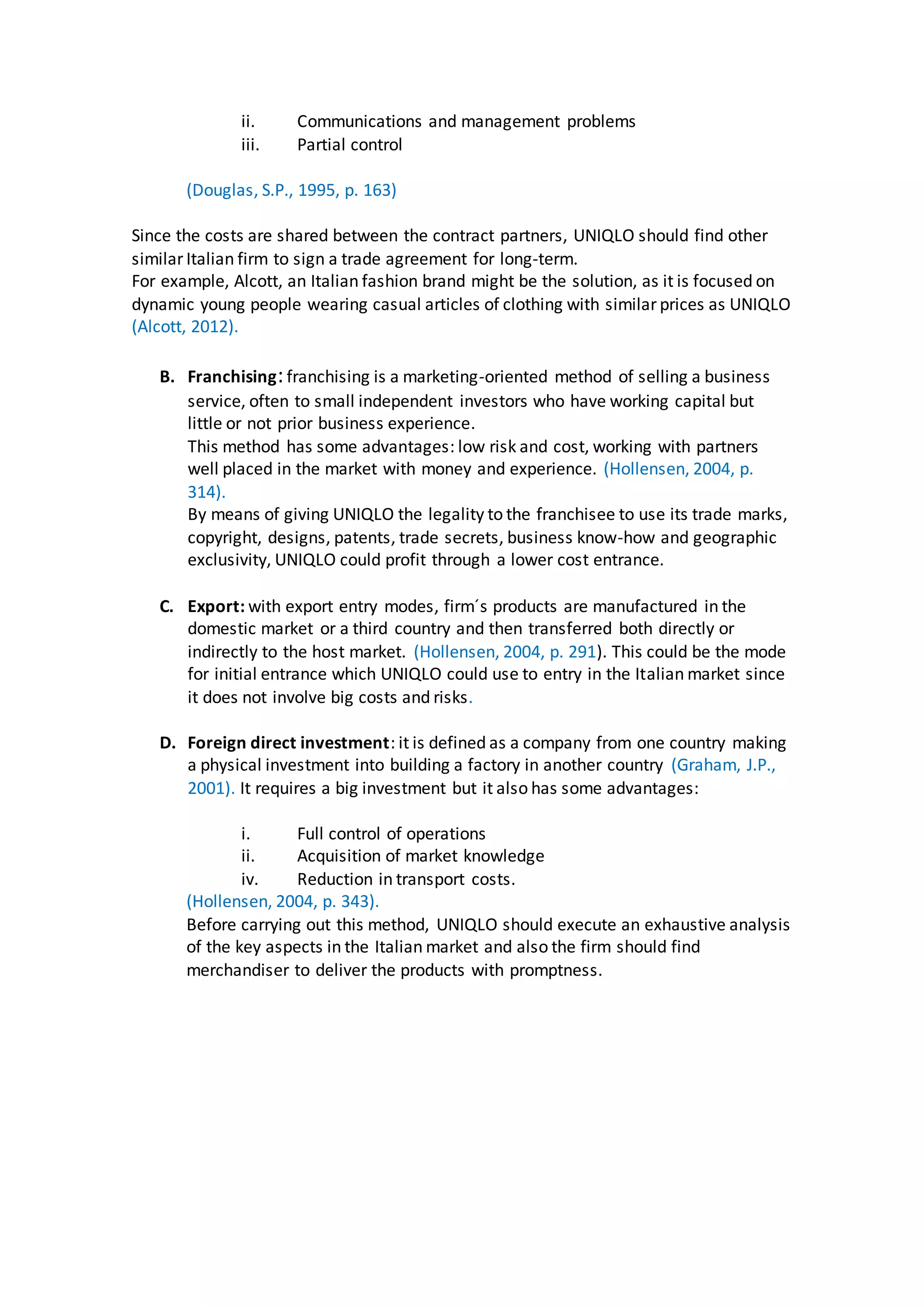 ii. Communications and management problems
iii. Partial control
(Douglas, S.P., 1995, p. 163)
Since the costs are shared between the contract partners, UNIQLO should find other
similar Italian firm to sign a trade agreement for long-term.
For example, Alcott, an Italian fashion brand might be the solution, as it is focused on
dynamic young people wearing casual articles of clothing with similar prices as UNIQLO
(Alcott, 2012).
B. Franchising:franchising is a marketing-oriented method of selling a business
service, often to small independent investors who have working capital but
little or not prior business experience.
This method has some advantages: low risk and cost, working with partners
well placed in the market with money and experience. (Hollensen, 2004, p.
314).
By means of giving UNIQLO the legality to the franchisee to use its trade marks,
copyright, designs, patents, trade secrets, business know-how and geographic
exclusivity, UNIQLO could profit through a lower cost entrance.
C. Export: with export entry modes, firm´s products are manufactured in the
domestic market or a third country and then transferred both directly or
indirectly to the host market. (Hollensen, 2004, p. 291). This could be the mode
for initial entrance which UNIQLO could use to entry in the Italian market since
it does not involve big costs and risks.
D. Foreign direct investment: it is defined as a company from one country making
a physical investment into building a factory in another country (Graham, J.P.,
2001). It requires a big investment but it also has some advantages:
i. Full control of operations
ii. Acquisition of market knowledge
iv. Reduction in transport costs.
(Hollensen, 2004, p. 343).
Before carrying out this method, UNIQLO should execute an exhaustive analysis
of the key aspects in the Italian market and also the firm should find
merchandiser to deliver the products with promptness.
 