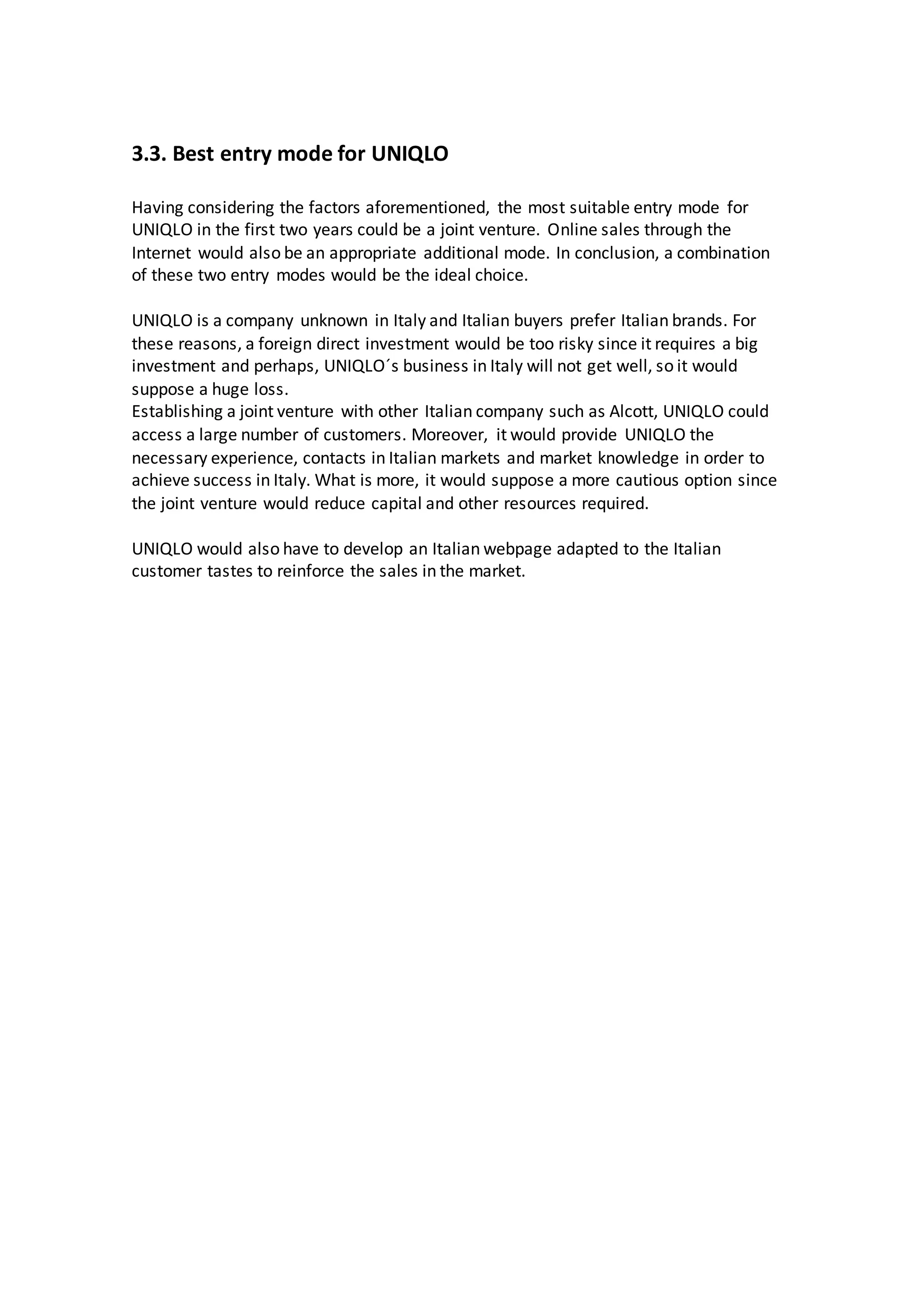 3.3. Best entry mode for UNIQLO
Having considering the factors aforementioned, the most suitable entry mode for
UNIQLO in the first two years could be a joint venture. Online sales through the
Internet would also be an appropriate additional mode. In conclusion, a combination
of these two entry modes would be the ideal choice.
UNIQLO is a company unknown in Italy and Italian buyers prefer Italian brands. For
these reasons, a foreign direct investment would be too risky since it requires a big
investment and perhaps, UNIQLO´s business in Italy will not get well, so it would
suppose a huge loss.
Establishing a joint venture with other Italian company such as Alcott, UNIQLO could
access a large number of customers. Moreover, it would provide UNIQLO the
necessary experience, contacts in Italian markets and market knowledge in order to
achieve success in Italy. What is more, it would suppose a more cautious option since
the joint venture would reduce capital and other resources required.
UNIQLO would also have to develop an Italian webpage adapted to the Italian
customer tastes to reinforce the sales in the market.
 