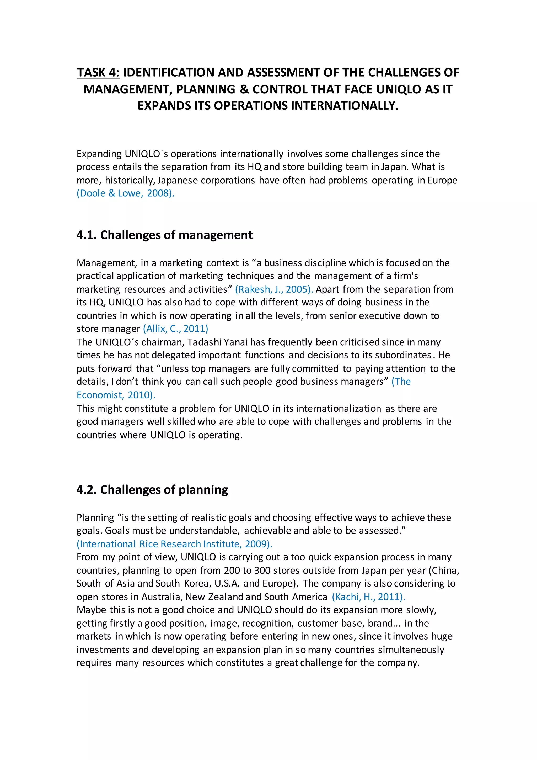 TASK 4: IDENTIFICATION AND ASSESSMENT OF THE CHALLENGES OF
MANAGEMENT, PLANNING & CONTROL THAT FACE UNIQLO AS IT
EXPANDS ITS OPERATIONS INTERNATIONALLY.
Expanding UNIQLO´s operations internationally involves some challenges since the
process entails the separation from its HQ and store building team in Japan. What is
more, historically, Japanese corporations have often had problems operating in Europe
(Doole & Lowe, 2008).
4.1. Challenges of management
Management, in a marketing context is “a business discipline which is focused on the
practical application of marketing techniques and the management of a firm's
marketing resources and activities” (Rakesh, J., 2005). Apart from the separation from
its HQ, UNIQLO has also had to cope with different ways of doing business in the
countries in which is now operating in all the levels, from senior executive down to
store manager (Allix, C., 2011)
The UNIQLO´s chairman, Tadashi Yanai has frequently been criticised since in many
times he has not delegated important functions and decisions to its subordinates. He
puts forward that “unless top managers are fully committed to paying attention to the
details, I don’t think you can call such people good business managers” (The
Economist, 2010).
This might constitute a problem for UNIQLO in its internationalization as there are
good managers well skilled who are able to cope with challenges and problems in the
countries where UNIQLO is operating.
4.2. Challenges of planning
Planning “is the setting of realistic goals and choosing effective ways to achieve these
goals. Goals must be understandable, achievable and able to be assessed.”
(International Rice Research Institute, 2009).
From my point of view, UNIQLO is carrying out a too quick expansion process in many
countries, planning to open from 200 to 300 stores outside from Japan per year (China,
South of Asia and South Korea, U.S.A. and Europe). The company is also considering to
open stores in Australia, New Zealand and South America (Kachi, H., 2011).
Maybe this is not a good choice and UNIQLO should do its expansion more slowly,
getting firstly a good position, image, recognition, customer base, brand... in the
markets in which is now operating before entering in new ones, since it involves huge
investments and developing an expansion plan in so many countries simultaneously
requires many resources which constitutes a great challenge for the company.
 