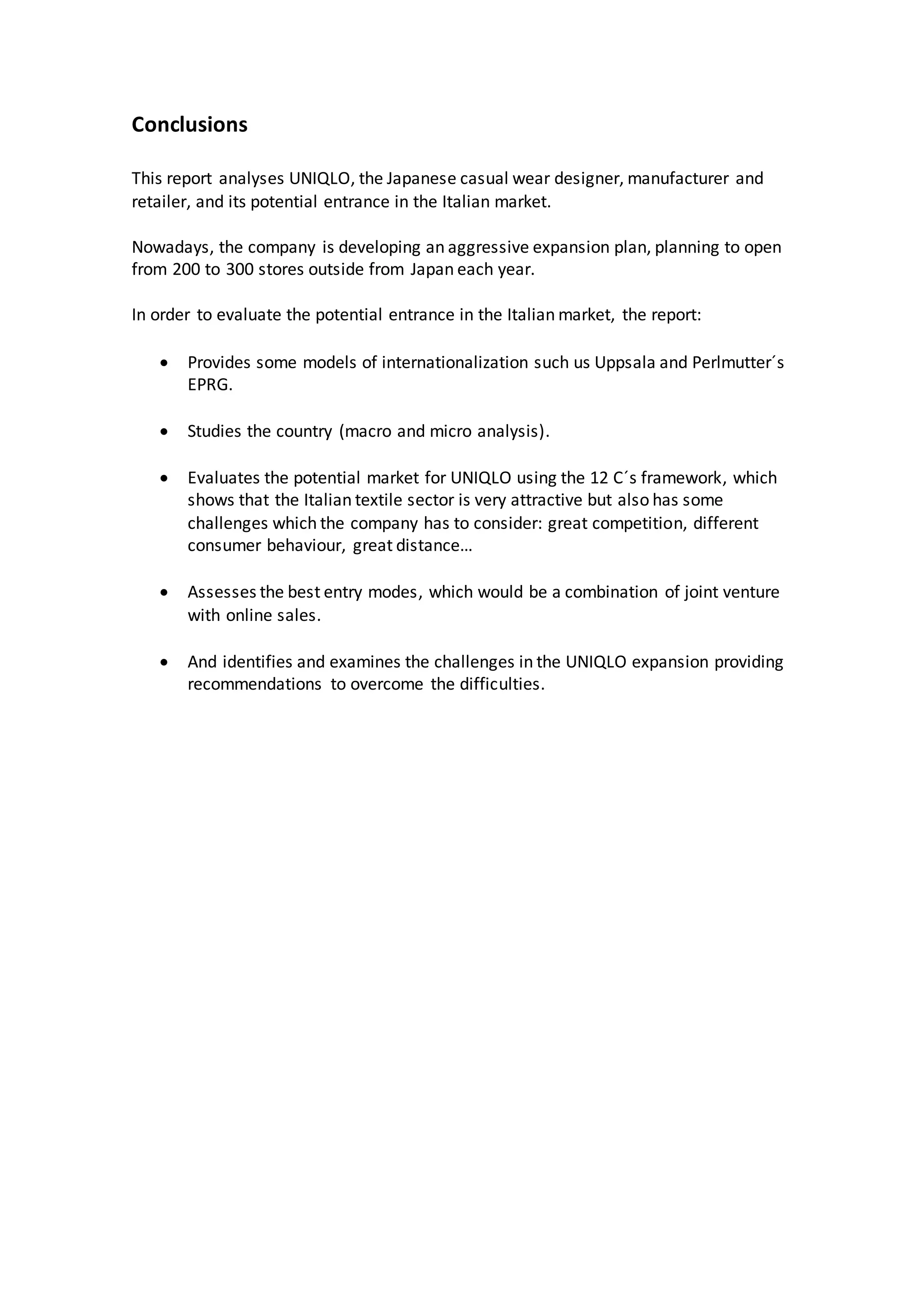 Conclusions
This report analyses UNIQLO, the Japanese casual wear designer, manufacturer and
retailer, and its potential entrance in the Italian market.
Nowadays, the company is developing an aggressive expansion plan, planning to open
from 200 to 300 stores outside from Japan each year.
In order to evaluate the potential entrance in the Italian market, the report:
 Provides some models of internationalization such us Uppsala and Perlmutter´s
EPRG.
 Studies the country (macro and micro analysis).
 Evaluates the potential market for UNIQLO using the 12 C´s framework, which
shows that the Italian textile sector is very attractive but also has some
challenges which the company has to consider: great competition, different
consumer behaviour, great distance…
 Assesses the best entry modes, which would be a combination of joint venture
with online sales.
 And identifies and examines the challenges in the UNIQLO expansion providing
recommendations to overcome the difficulties.
 