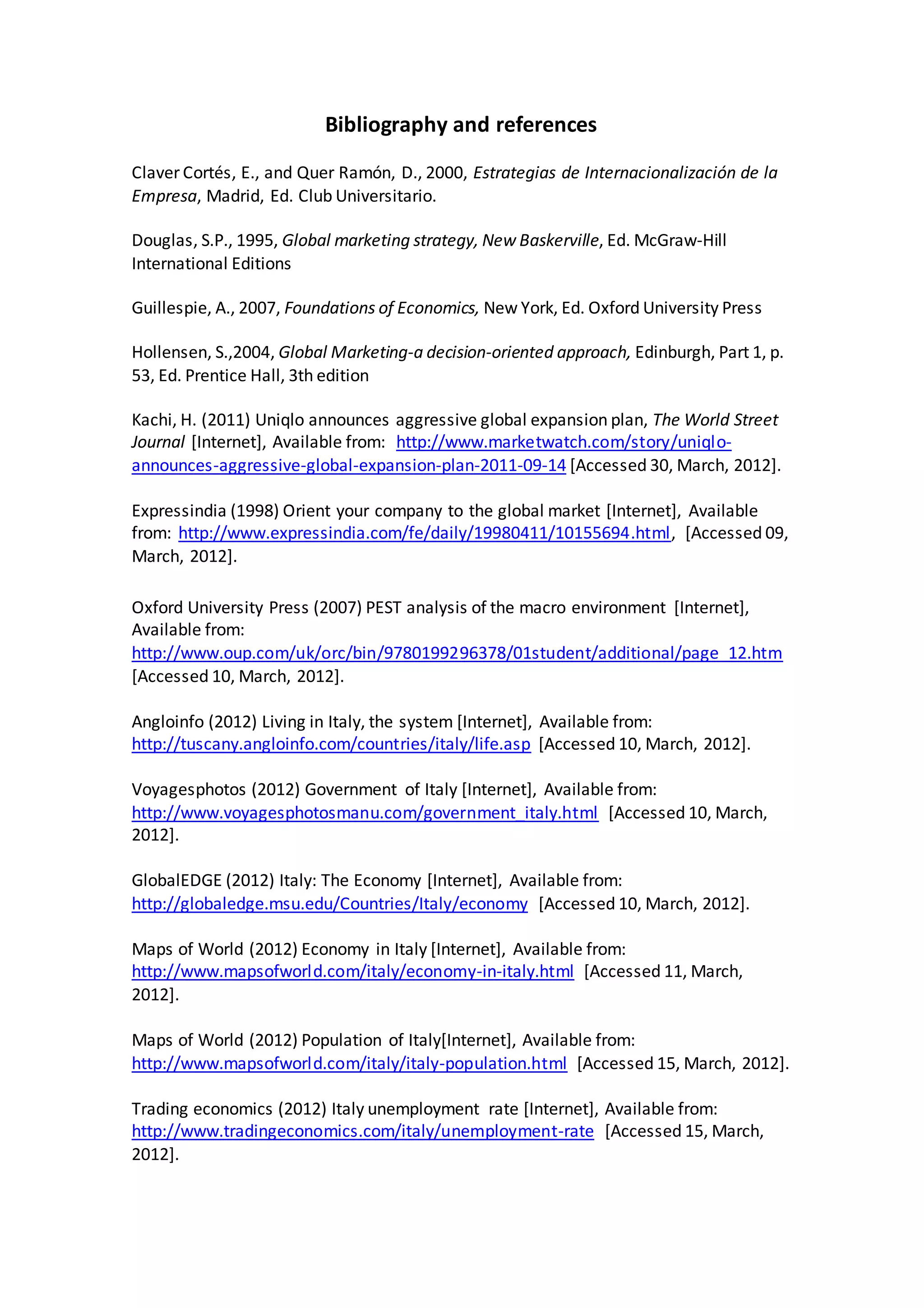 Bibliography and references
Claver Cortés, E., and Quer Ramón, D., 2000, Estrategias de Internacionalización de la
Empresa, Madrid, Ed. Club Universitario.
Douglas, S.P., 1995, Global marketing strategy, New Baskerville, Ed. McGraw-Hill
International Editions
Guillespie, A., 2007, Foundations of Economics, New York, Ed. Oxford University Press
Hollensen, S.,2004, Global Marketing-a decision-oriented approach, Edinburgh, Part 1, p.
53, Ed. Prentice Hall, 3th edition
Kachi, H. (2011) Uniqlo announces aggressive global expansion plan, The World Street
Journal [Internet], Available from: http://www.marketwatch.com/story/uniqlo-
announces-aggressive-global-expansion-plan-2011-09-14 [Accessed 30, March, 2012].
Expressindia (1998) Orient your company to the global market [Internet], Available
from: http://www.expressindia.com/fe/daily/19980411/10155694.html, [Accessed 09,
March, 2012].
Oxford University Press (2007) PEST analysis of the macro environment [Internet],
Available from:
http://www.oup.com/uk/orc/bin/9780199296378/01student/additional/page_12.htm
[Accessed 10, March, 2012].
Angloinfo (2012) Living in Italy, the system [Internet], Available from:
http://tuscany.angloinfo.com/countries/italy/life.asp [Accessed 10, March, 2012].
Voyagesphotos (2012) Government of Italy [Internet], Available from:
http://www.voyagesphotosmanu.com/government_italy.html [Accessed 10, March,
2012].
GlobalEDGE (2012) Italy: The Economy [Internet], Available from:
http://globaledge.msu.edu/Countries/Italy/economy [Accessed 10, March, 2012].
Maps of World (2012) Economy in Italy [Internet], Available from:
http://www.mapsofworld.com/italy/economy-in-italy.html [Accessed 11, March,
2012].
Maps of World (2012) Population of Italy[Internet], Available from:
http://www.mapsofworld.com/italy/italy-population.html [Accessed 15, March, 2012].
Trading economics (2012) Italy unemployment rate [Internet], Available from:
http://www.tradingeconomics.com/italy/unemployment-rate [Accessed 15, March,
2012].
 