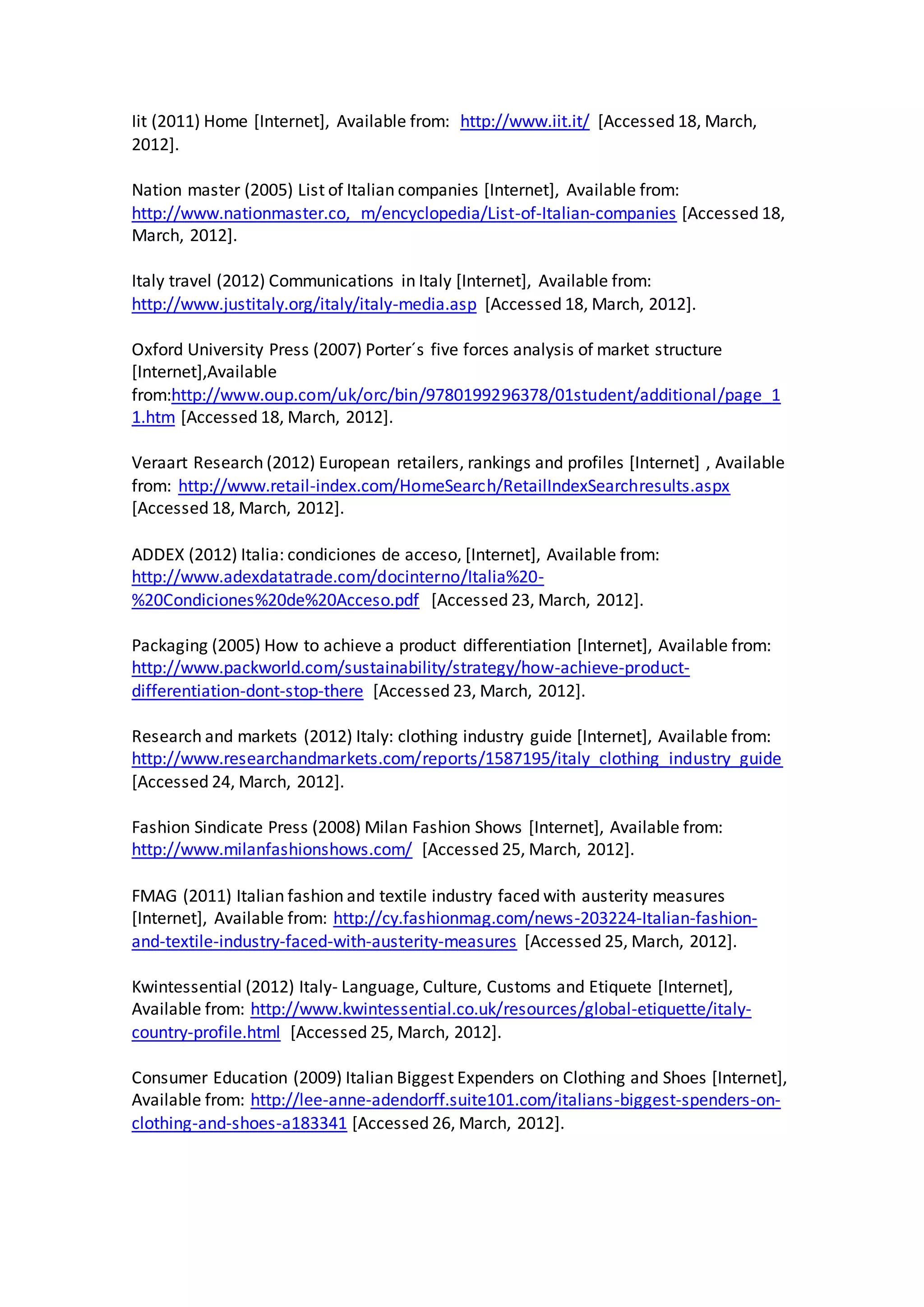 Iit (2011) Home [Internet], Available from: http://www.iit.it/ [Accessed 18, March,
2012].
Nation master (2005) List of Italian companies [Internet], Available from:
http://www.nationmaster.co, m/encyclopedia/List-of-Italian-companies [Accessed 18,
March, 2012].
Italy travel (2012) Communications in Italy [Internet], Available from:
http://www.justitaly.org/italy/italy-media.asp [Accessed 18, March, 2012].
Oxford University Press (2007) Porter´s five forces analysis of market structure
[Internet],Available
from:http://www.oup.com/uk/orc/bin/9780199296378/01student/additional/page_1
1.htm [Accessed 18, March, 2012].
Veraart Research (2012) European retailers, rankings and profiles [Internet] , Available
from: http://www.retail-index.com/HomeSearch/RetailIndexSearchresults.aspx
[Accessed 18, March, 2012].
ADDEX (2012) Italia: condiciones de acceso, [Internet], Available from:
http://www.adexdatatrade.com/docinterno/Italia%20-
%20Condiciones%20de%20Acceso.pdf [Accessed 23, March, 2012].
Packaging (2005) How to achieve a product differentiation [Internet], Available from:
http://www.packworld.com/sustainability/strategy/how-achieve-product-
differentiation-dont-stop-there [Accessed 23, March, 2012].
Research and markets (2012) Italy: clothing industry guide [Internet], Available from:
http://www.researchandmarkets.com/reports/1587195/italy_clothing_industry_guide
[Accessed 24, March, 2012].
Fashion Sindicate Press (2008) Milan Fashion Shows [Internet], Available from:
http://www.milanfashionshows.com/ [Accessed 25, March, 2012].
FMAG (2011) Italian fashion and textile industry faced with austerity measures
[Internet], Available from: http://cy.fashionmag.com/news-203224-Italian-fashion-
and-textile-industry-faced-with-austerity-measures [Accessed 25, March, 2012].
Kwintessential (2012) Italy- Language, Culture, Customs and Etiquete [Internet],
Available from: http://www.kwintessential.co.uk/resources/global-etiquette/italy-
country-profile.html [Accessed 25, March, 2012].
Consumer Education (2009) Italian Biggest Expenders on Clothing and Shoes [Internet],
Available from: http://lee-anne-adendorff.suite101.com/italians-biggest-spenders-on-
clothing-and-shoes-a183341 [Accessed 26, March, 2012].
 