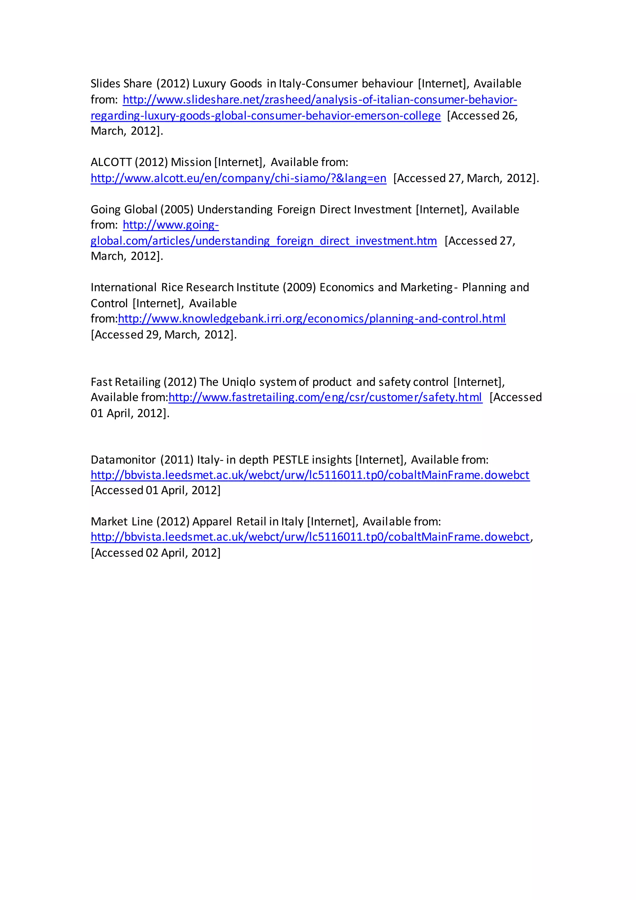 Slides Share (2012) Luxury Goods in Italy-Consumer behaviour [Internet], Available
from: http://www.slideshare.net/zrasheed/analysis-of-italian-consumer-behavior-
regarding-luxury-goods-global-consumer-behavior-emerson-college [Accessed 26,
March, 2012].
ALCOTT (2012) Mission [Internet], Available from:
http://www.alcott.eu/en/company/chi-siamo/?&lang=en [Accessed 27, March, 2012].
Going Global (2005) Understanding Foreign Direct Investment [Internet], Available
from: http://www.going-
global.com/articles/understanding_foreign_direct_investment.htm [Accessed 27,
March, 2012].
International Rice Research Institute (2009) Economics and Marketing- Planning and
Control [Internet], Available
from:http://www.knowledgebank.irri.org/economics/planning-and-control.html
[Accessed 29, March, 2012].
Fast Retailing (2012) The Uniqlo systemof product and safety control [Internet],
Available from:http://www.fastretailing.com/eng/csr/customer/safety.html [Accessed
01 April, 2012].
Datamonitor (2011) Italy- in depth PESTLE insights [Internet], Available from:
http://bbvista.leedsmet.ac.uk/webct/urw/lc5116011.tp0/cobaltMainFrame.dowebct
[Accessed 01 April, 2012]
Market Line (2012) Apparel Retail in Italy [Internet], Available from:
http://bbvista.leedsmet.ac.uk/webct/urw/lc5116011.tp0/cobaltMainFrame.dowebct,
[Accessed 02 April, 2012]
 