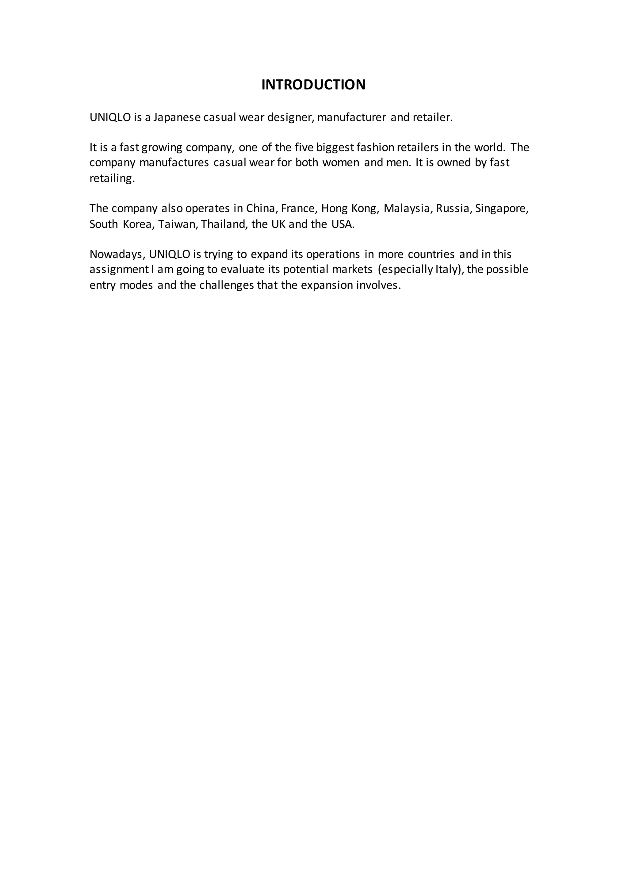 INTRODUCTION
UNIQLO is a Japanese casual wear designer, manufacturer and retailer.
It is a fast growing company, one of the five biggest fashion retailers in the world. The
company manufactures casual wear for both women and men. It is owned by fast
retailing.
The company also operates in China, France, Hong Kong, Malaysia, Russia, Singapore,
South Korea, Taiwan, Thailand, the UK and the USA.
Nowadays, UNIQLO is trying to expand its operations in more countries and in this
assignment I am going to evaluate its potential markets (especially Italy), the possible
entry modes and the challenges that the expansion involves.
 