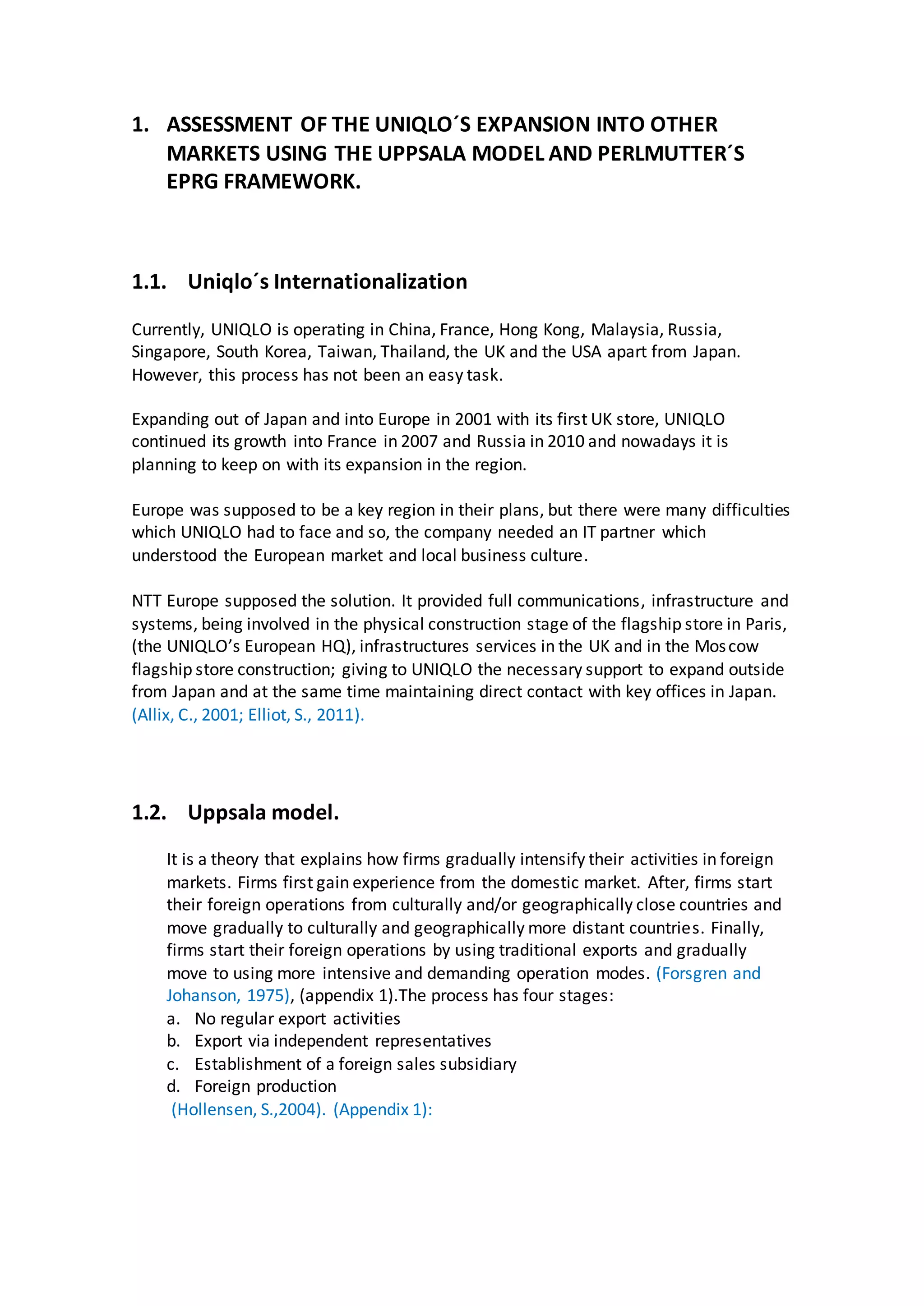 1. ASSESSMENT OF THE UNIQLO´S EXPANSION INTO OTHER
MARKETS USING THE UPPSALA MODEL AND PERLMUTTER´S
EPRG FRAMEWORK.
1.1. Uniqlo´s Internationalization
Currently, UNIQLO is operating in China, France, Hong Kong, Malaysia, Russia,
Singapore, South Korea, Taiwan, Thailand, the UK and the USA apart from Japan.
However, this process has not been an easy task.
Expanding out of Japan and into Europe in 2001 with its first UK store, UNIQLO
continued its growth into France in 2007 and Russia in 2010 and nowadays it is
planning to keep on with its expansion in the region.
Europe was supposed to be a key region in their plans, but there were many difficulties
which UNIQLO had to face and so, the company needed an IT partner which
understood the European market and local business culture.
NTT Europe supposed the solution. It provided full communications, infrastructure and
systems, being involved in the physical construction stage of the flagship store in Paris,
(the UNIQLO’s European HQ), infrastructures services in the UK and in the Moscow
flagship store construction; giving to UNIQLO the necessary support to expand outside
from Japan and at the same time maintaining direct contact with key offices in Japan.
(Allix, C., 2001; Elliot, S., 2011).
1.2. Uppsala model.
It is a theory that explains how firms gradually intensify their activities in foreign
markets. Firms first gain experience from the domestic market. After, firms start
their foreign operations from culturally and/or geographically close countries and
move gradually to culturally and geographically more distant countries. Finally,
firms start their foreign operations by using traditional exports and gradually
move to using more intensive and demanding operation modes. (Forsgren and
Johanson, 1975), (appendix 1).The process has four stages:
a. No regular export activities
b. Export via independent representatives
c. Establishment of a foreign sales subsidiary
d. Foreign production
(Hollensen, S.,2004). (Appendix 1):
 