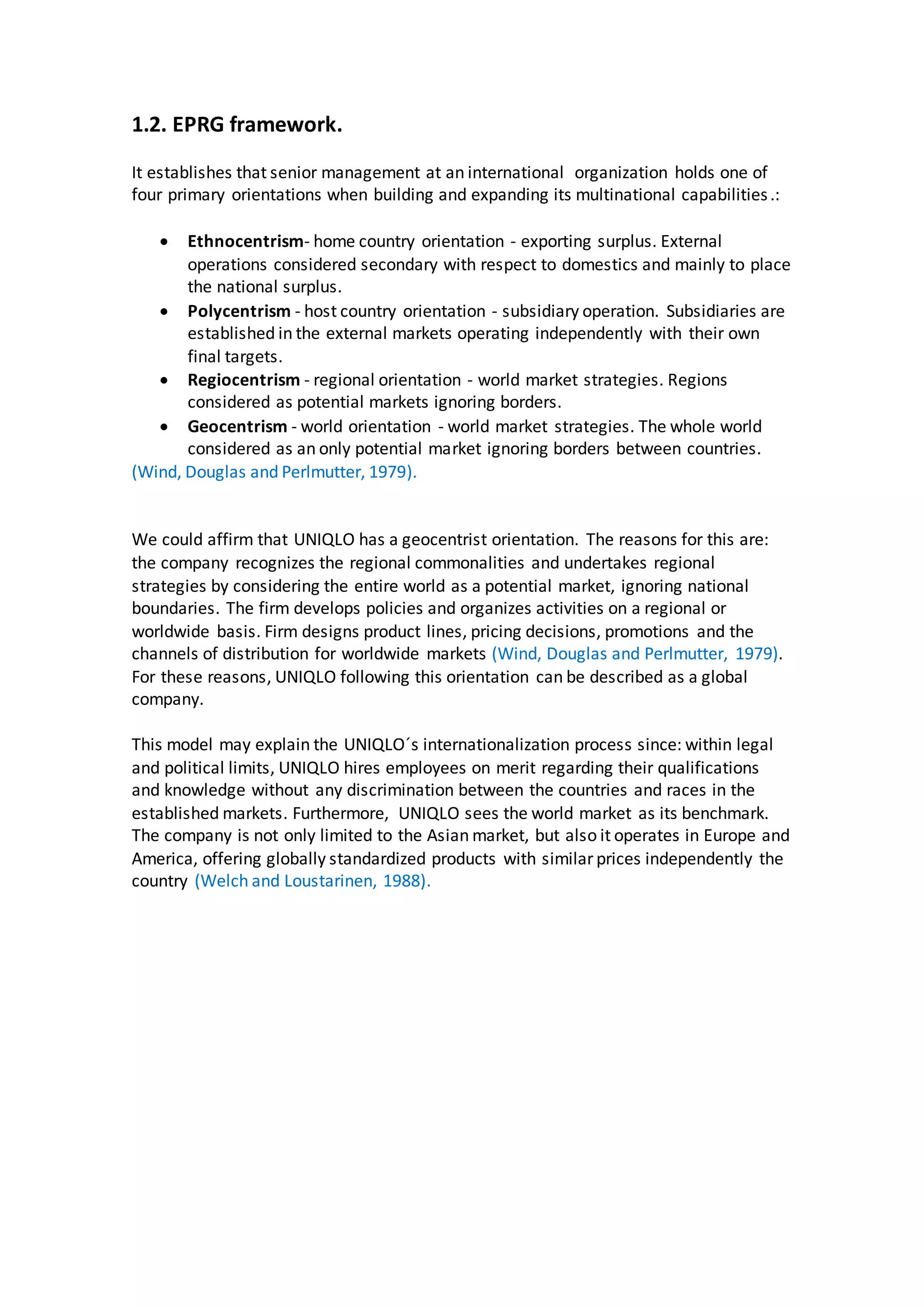 1.2. EPRG framework.
It establishes that senior management at an international organization holds one of
four primary orientations when building and expanding its multinational capabilities.:
 Ethnocentrism- home country orientation - exporting surplus. External
operations considered secondary with respect to domestics and mainly to place
the national surplus.
 Polycentrism - host country orientation - subsidiary operation. Subsidiaries are
established in the external markets operating independently with their own
final targets.
 Regiocentrism - regional orientation - world market strategies. Regions
considered as potential markets ignoring borders.
 Geocentrism - world orientation - world market strategies. The whole world
considered as an only potential market ignoring borders between countries.
(Wind, Douglas and Perlmutter, 1979).
We could affirm that UNIQLO has a geocentrist orientation. The reasons for this are:
the company recognizes the regional commonalities and undertakes regional
strategies by considering the entire world as a potential market, ignoring national
boundaries. The firm develops policies and organizes activities on a regional or
worldwide basis. Firm designs product lines, pricing decisions, promotions and the
channels of distribution for worldwide markets (Wind, Douglas and Perlmutter, 1979).
For these reasons, UNIQLO following this orientation can be described as a global
company.
This model may explain the UNIQLO´s internationalization process since: within legal
and political limits, UNIQLO hires employees on merit regarding their qualifications
and knowledge without any discrimination between the countries and races in the
established markets. Furthermore, UNIQLO sees the world market as its benchmark.
The company is not only limited to the Asian market, but also it operates in Europe and
America, offering globally standardized products with similar prices independently the
country (Welch and Loustarinen, 1988).
 