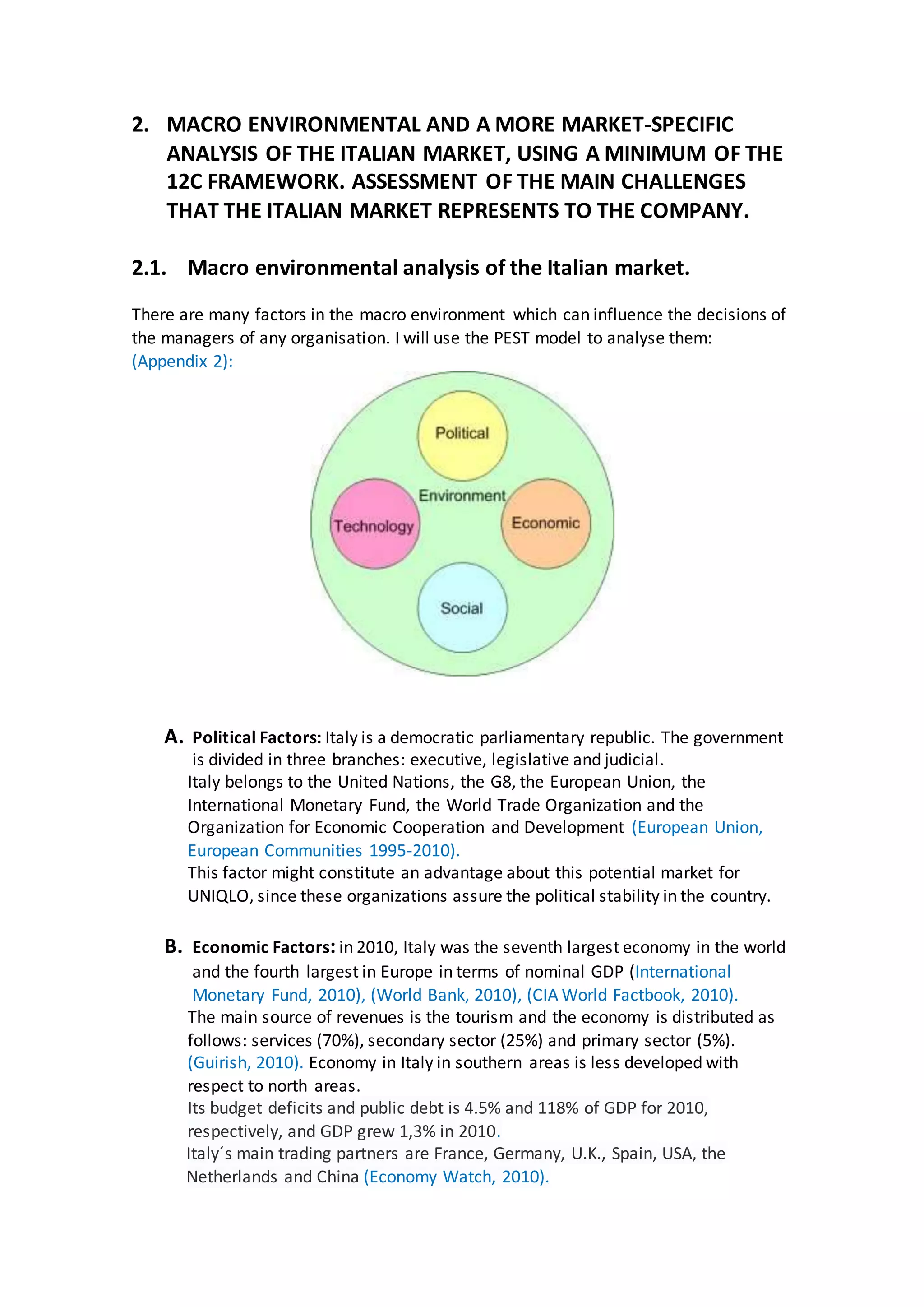 2. MACRO ENVIRONMENTAL AND A MORE MARKET-SPECIFIC
ANALYSIS OF THE ITALIAN MARKET, USING A MINIMUM OF THE
12C FRAMEWORK. ASSESSMENT OF THE MAIN CHALLENGES
THAT THE ITALIAN MARKET REPRESENTS TO THE COMPANY.
2.1. Macro environmental analysis of the Italian market.
There are many factors in the macro environment which can influence the decisions of
the managers of any organisation. I will use the PEST model to analyse them:
(Appendix 2):
A. Political Factors: Italy is a democratic parliamentary republic. The government
is divided in three branches: executive, legislative and judicial.
Italy belongs to the United Nations, the G8, the European Union, the
International Monetary Fund, the World Trade Organization and the
Organization for Economic Cooperation and Development (European Union,
European Communities 1995-2010).
This factor might constitute an advantage about this potential market for
UNIQLO, since these organizations assure the political stability in the country.
B. Economic Factors:in 2010, Italy was the seventh largest economy in the world
and the fourth largest in Europe in terms of nominal GDP (International
Monetary Fund, 2010), (World Bank, 2010), (CIA World Factbook, 2010).
The main source of revenues is the tourism and the economy is distributed as
follows: services (70%), secondary sector (25%) and primary sector (5%).
(Guirish, 2010). Economy in Italy in southern areas is less developed with
respect to north areas.
Its budget deficits and public debt is 4.5% and 118% of GDP for 2010,
respectively, and GDP grew 1,3% in 2010.
Italy´s main trading partners are France, Germany, U.K., Spain, USA, the
Netherlands and China (Economy Watch, 2010).
 