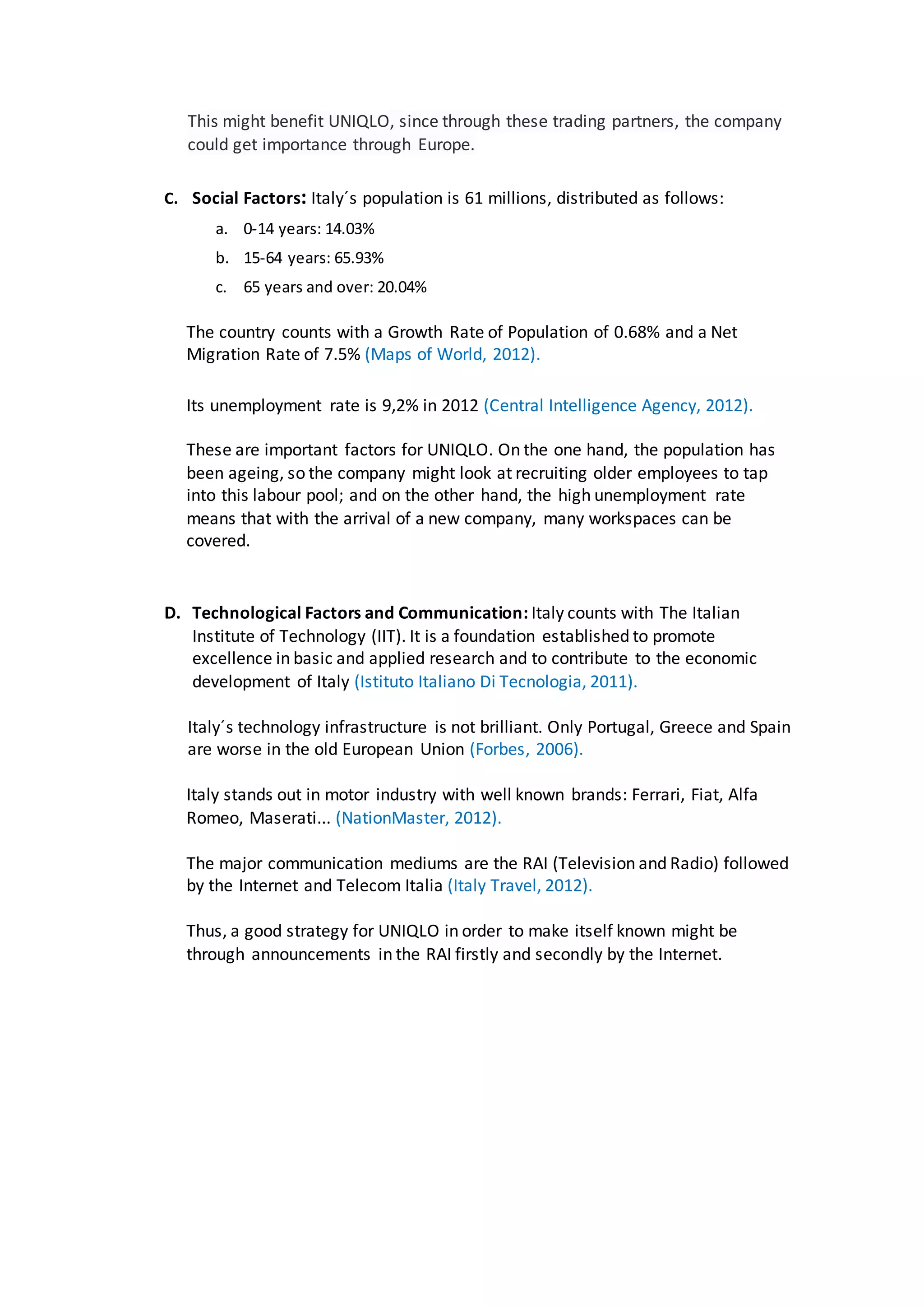 This might benefit UNIQLO, since through these trading partners, the company
could get importance through Europe.
C. Social Factors: Italy´s population is 61 millions, distributed as follows:
a. 0-14 years: 14.03%
b. 15-64 years: 65.93%
c. 65 years and over: 20.04%
The country counts with a Growth Rate of Population of 0.68% and a Net
Migration Rate of 7.5% (Maps of World, 2012).
Its unemployment rate is 9,2% in 2012 (Central Intelligence Agency, 2012).
These are important factors for UNIQLO. On the one hand, the population has
been ageing, so the company might look at recruiting older employees to tap
into this labour pool; and on the other hand, the high unemployment rate
means that with the arrival of a new company, many workspaces can be
covered.
D. Technological Factors and Communication: Italy counts with The Italian
Institute of Technology (IIT). It is a foundation established to promote
excellence in basic and applied research and to contribute to the economic
development of Italy (Istituto Italiano Di Tecnologia, 2011).
Italy´s technology infrastructure is not brilliant. Only Portugal, Greece and Spain
are worse in the old European Union (Forbes, 2006).
Italy stands out in motor industry with well known brands: Ferrari, Fiat, Alfa
Romeo, Maserati... (NationMaster, 2012).
The major communication mediums are the RAI (Television and Radio) followed
by the Internet and Telecom Italia (Italy Travel, 2012).
Thus, a good strategy for UNIQLO in order to make itself known might be
through announcements in the RAI firstly and secondly by the Internet.
 