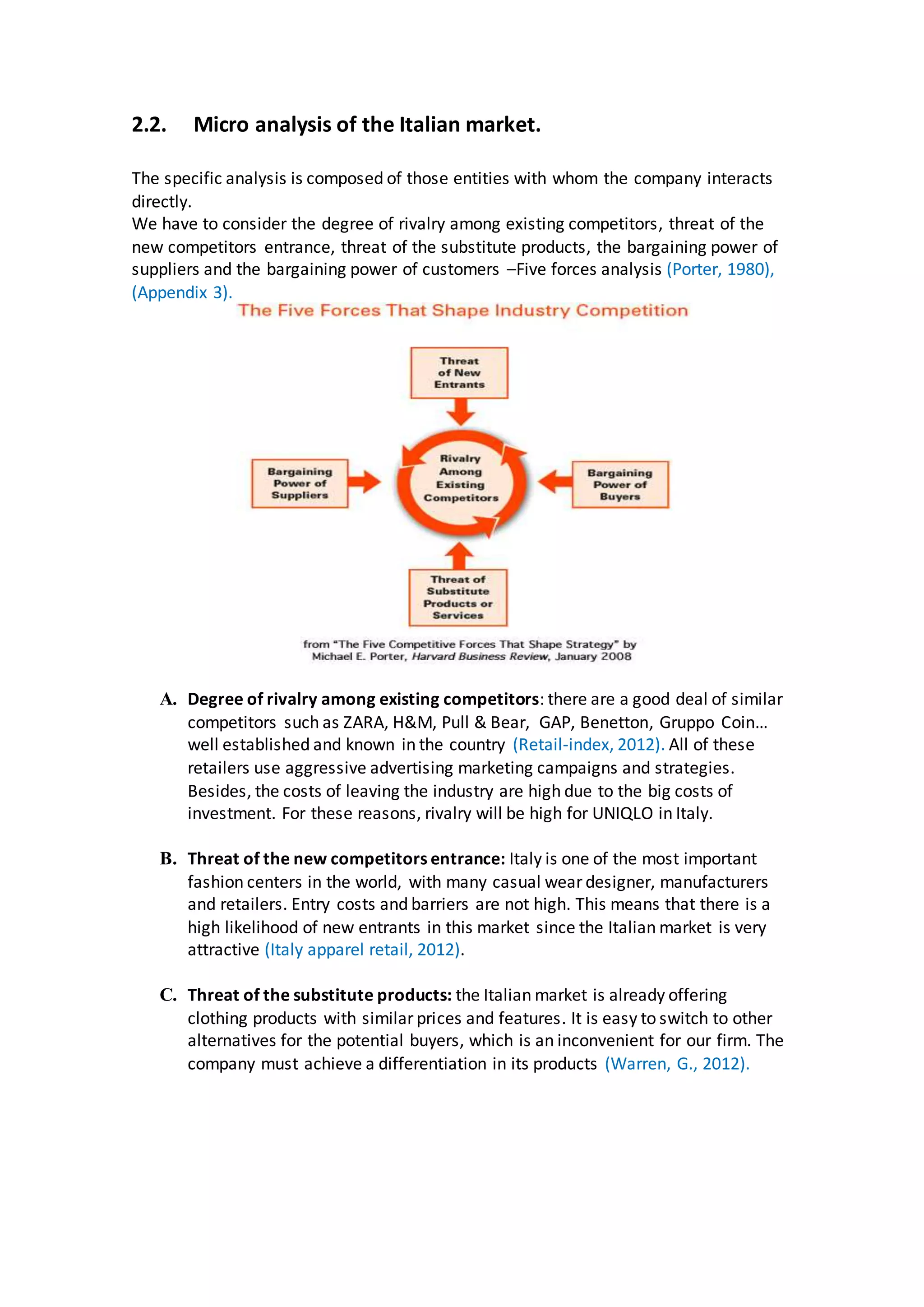 2.2. Micro analysis of the Italian market.
The specific analysis is composed of those entities with whom the company interacts
directly.
We have to consider the degree of rivalry among existing competitors, threat of the
new competitors entrance, threat of the substitute products, the bargaining power of
suppliers and the bargaining power of customers –Five forces analysis (Porter, 1980),
(Appendix 3).
A. Degree of rivalry among existing competitors: there are a good deal of similar
competitors such as ZARA, H&M, Pull & Bear, GAP, Benetton, Gruppo Coin…
well established and known in the country (Retail-index, 2012). All of these
retailers use aggressive advertising marketing campaigns and strategies.
Besides, the costs of leaving the industry are high due to the big costs of
investment. For these reasons, rivalry will be high for UNIQLO in Italy.
B. Threat of the new competitors entrance: Italy is one of the most important
fashion centers in the world, with many casual wear designer, manufacturers
and retailers. Entry costs and barriers are not high. This means that there is a
high likelihood of new entrants in this market since the Italian market is very
attractive (Italy apparel retail, 2012).
C. Threat of the substitute products: the Italian market is already offering
clothing products with similar prices and features. It is easy to switch to other
alternatives for the potential buyers, which is an inconvenient for our firm. The
company must achieve a differentiation in its products (Warren, G., 2012).
 