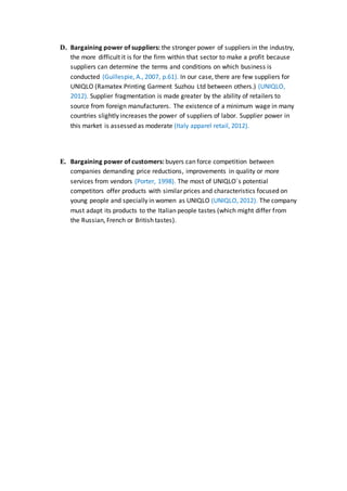 D. Bargaining power of suppliers: the stronger power of suppliers in the industry,
the more difficult it is for the firm within that sector to make a profit because
suppliers can determine the terms and conditions on which business is
conducted (Guillespie, A., 2007, p.61). In our case, there are few suppliers for
UNIQLO (Ramatex Printing Garment Suzhou Ltd between others.) (UNIQLO,
2012). Supplier fragmentation is made greater by the ability of retailers to
source from foreign manufacturers. The existence of a minimum wage in many
countries slightly increases the power of suppliers of labor. Supplier power in
this market is assessed as moderate (Italy apparel retail, 2012).
E. Bargaining power of customers: buyers can force competition between
companies demanding price reductions, improvements in quality or more
services from vendors (Porter, 1998). The most of UNIQLO´s potential
competitors offer products with similar prices and characteristics focused on
young people and specially in women as UNIQLO (UNIQLO, 2012). The company
must adapt its products to the Italian people tastes (which might differ from
the Russian, French or British tastes).
 