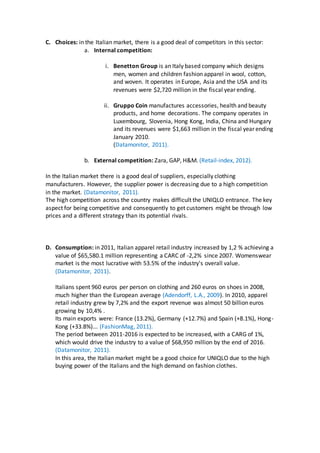 C. Choices: in the Italian market, there is a good deal of competitors in this sector:
a. Internal competition:
i. Benetton Group is an Italy based company which designs
men, women and children fashion apparel in wool, cotton,
and woven. It operates in Europe, Asia and the USA and its
revenues were $2,720 million in the fiscal year ending.
ii. Gruppo Coin manufactures accessories, health and beauty
products, and home decorations. The company operates in
Luxembourg, Slovenia, Hong Kong, India, China and Hungary
and its revenues were $1,663 million in the fiscal year ending
January 2010.
(Datamonitor, 2011).
b. External competition: Zara, GAP, H&M. (Retail-index, 2012).
In the Italian market there is a good deal of suppliers, especially clothing
manufacturers. However, the supplier power is decreasing due to a high competition
in the market. (Datamonitor, 2011).
The high competition across the country makes difficult the UNIQLO entrance. The key
aspect for being competitive and consequently to get customers might be through low
prices and a different strategy than its potential rivals.
D. Consumption: in 2011, Italian apparel retail industry increased by 1,2 % achieving a
value of $65,580.1 million representing a CARC of -2,2% since 2007. Womenswear
market is the most lucrative with 53.5% of the industry's overall value.
(Datamonitor, 2011).
Italians spent 960 euros per person on clothing and 260 euros on shoes in 2008,
much higher than the European average (Adendorff, L.A., 2009). In 2010, apparel
retail industry grew by 7,2% and the export revenue was almost 50 billion euros
growing by 10,4% .
Its main exports were: France (13.2%), Germany (+12.7%) and Spain (+8.1%), Hong-
Kong (+33.8%)... (FashionMag, 2011).
The period between 2011-2016 is expected to be increased, with a CARG of 1%,
which would drive the industry to a value of $68,950 million by the end of 2016.
(Datamonitor, 2011).
In this area, the Italian market might be a good choice for UNIQLO due to the high
buying power of the Italians and the high demand on fashion clothes.
 