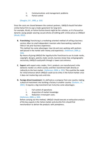 ii. Communications and management problems
iii. Partial control
(Douglas, S.P., 1995, p. 163)
Since the costs are shared between the contract partners, UNIQLO should find other
similar Italian firm to sign a trade agreement for long-term.
For example, Alcott, an Italian fashion brand might be the solution, as it is focused on
dynamic young people wearing casual articles of clothing with similar prices as UNIQLO
(Alcott, 2012).
B. Franchising:franchising is a marketing-oriented method of selling a business
service, often to small independent investors who have working capital but
little or not prior business experience.
This method has some advantages: low risk and cost, working with partners
well placed in the market with money and experience. (Hollensen, 2004, p.
314).
By means of giving UNIQLO the legality to the franchisee to use its trade marks,
copyright, designs, patents, trade secrets, business know-how and geographic
exclusivity, UNIQLO could profit through a lower cost entrance.
C. Export: with export entry modes, firm´s products are manufactured in the
domestic market or a third country and then transferred both directly or
indirectly to the host market. (Hollensen, 2004, p. 291). This could be the mode
for initial entrance which UNIQLO could use to entry in the Italian market since
it does not involve big costs and risks.
D. Foreign direct investment: it is defined as a company from one country making
a physical investment into building a factory in another country (Graham, J.P.,
2001). It requires a big investment but it also has some advantages:
i. Full control of operations
ii. Acquisition of market knowledge
iv. Reduction in transport costs.
(Hollensen, 2004, p. 343).
Before carrying out this method, UNIQLO should execute an exhaustive analysis
of the key aspects in the Italian market and also the firm should find
merchandiser to deliver the products with promptness.
 